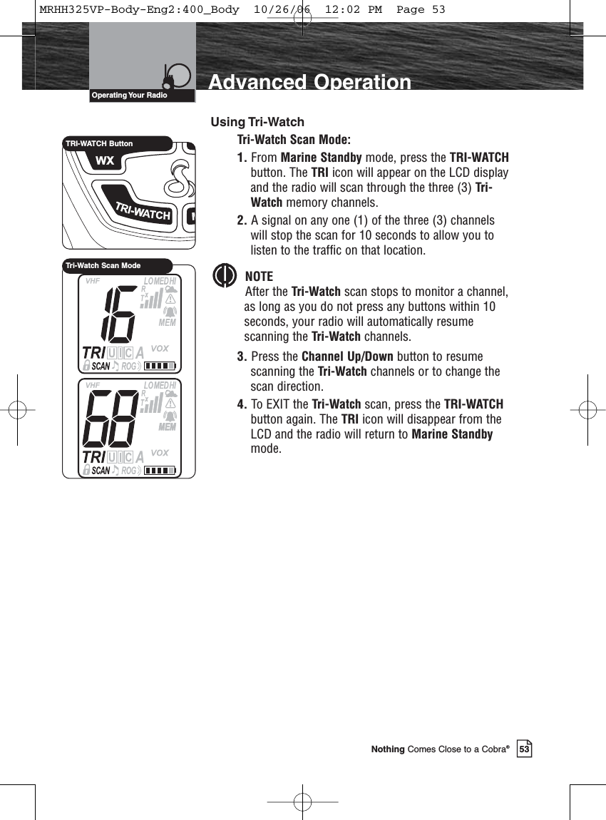 53Nothing Comes Close to a Cobra®Advanced OperationOperating Your  RadioUsing Tri-WatchTri-Watch Scan Mode:1. From Marine Standby mode, press the TRI-WATCHbutton. The TRI icon will appear on the LCD displayand the radio will scan through the three (3) Tri-Watch memory channels.2. A signal on any one (1) of the three (3) channelswill stop the scan for 10 seconds to allow you tolisten to the traffic on that location.NOTEAfter the Tri-Watch scan stops to monitor a channel,as long as you do not press any buttons within 10seconds, your radio will automatically resumescanning the Tri-Watch channels.3. Press the Channel Up/Down button to resumescanning the Tri-Watch channels or to change thescan direction.4. To EXIT the Tri-Watch scan, press the TRI-WATCHbutton again. The TRI icon will disappear from theLCD and the radio will return to Marine Standbymode.TRI-WATCH ButtonTri-Watch Scan ModeMRHH325VP-Body-Eng2:400_Body  10/26/06  12:02 PM  Page 53