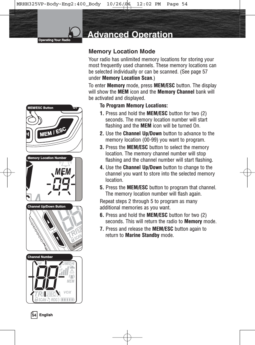 54 EnglishAdvanced OperationMemory Location ModeYour radio has unlimited memory locations for storing yourmost frequently used channels. These memory locations canbe selected individually or can be scanned. (See page 57under Memory Location Scan.)To enter Memory mode, press MEM/ESC button. The displaywill show the MEM icon and the Memory Channel bank willbe activated and displayed.To Program Memory Locations:1. Press and hold the MEM/ESC button for two (2)seconds. The memory location number will startflashing and the MEM icon will be turned On.2. Use the Channel Up/Down button to advance to thememory location (00-99) you want to program.3. Press the MEM/ESC button to select the memorylocation. The memory channel number will stopflashing and the channel number will start flashing.4. Use the Channel Up/Down button to change to thechannel you want to store into the selected memorylocation.5. Press the MEM/ESC button to program that channel.The memory location number will flash again.Repeat steps 2 through 5 to program as manyadditional memories as you want.6. Press and hold the MEM/ESC button for two (2)seconds. This will return the radio to Memory mode.7. Press and release the MEM/ESC button again toreturn to Marine Standby mode. Operating Your  RadioMEM/ESC ButtonMemory Location NumberChannel Up/Down ButtonChannel NumberMRHH325VP-Body-Eng2:400_Body  10/26/06  12:02 PM  Page 54