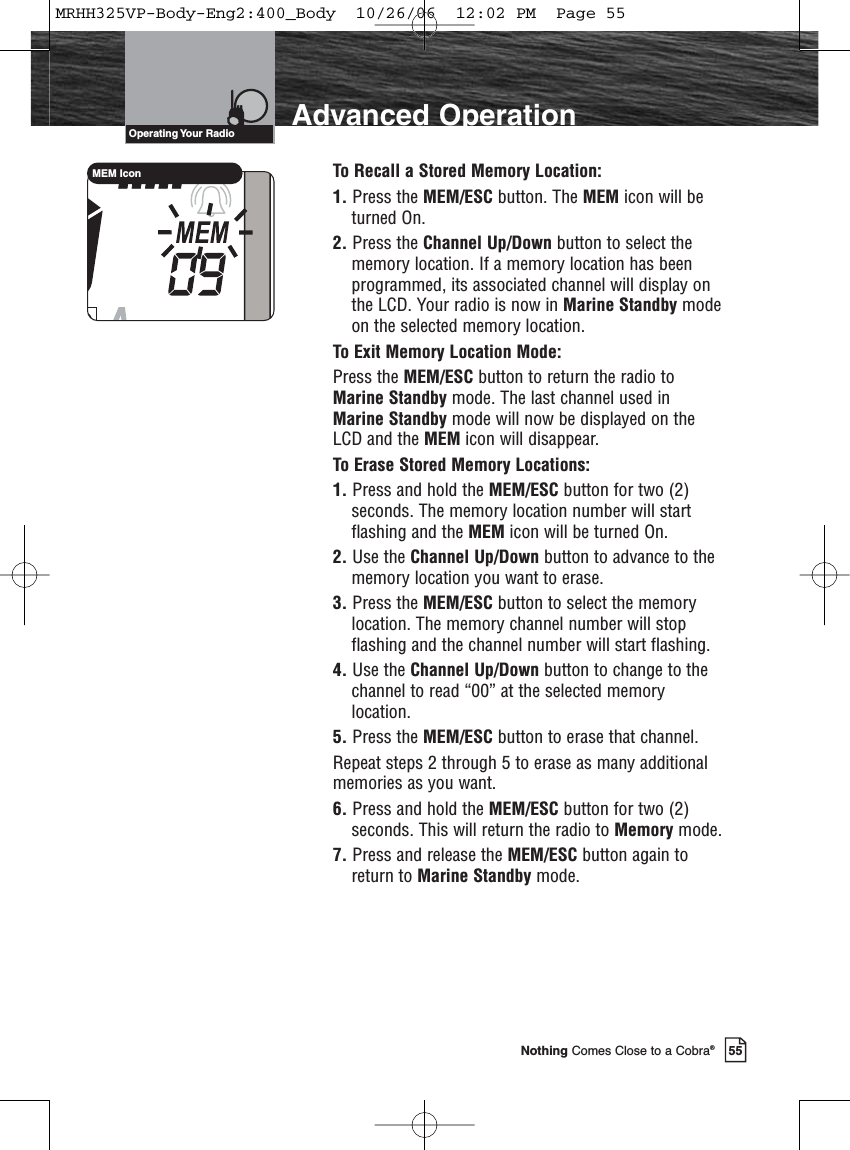 55Nothing Comes Close to a Cobra®Advanced OperationOperating Your  RadioTo Recall a Stored Memory Location:1. Press the MEM/ESC button. The MEM icon will beturned On.2. Press the Channel Up/Down button to select thememory location. If a memory location has beenprogrammed, its associated channel will display onthe LCD. Your radio is now in Marine Standby modeon the selected memory location.To Exit Memory Location Mode:Press the MEM/ESC button to return the radio toMarine Standby mode. The last channel used inMarine Standby mode will now be displayed on theLCD and the MEM icon will disappear.To Erase Stored Memory Locations:1. Press and hold the MEM/ESC button for two (2)seconds. The memory location number will startflashing and the MEM icon will be turned On.2. Use the Channel Up/Down button to advance to thememory location you want to erase.3. Press the MEM/ESC button to select the memorylocation. The memory channel number will stopflashing and the channel number will start flashing.4. Use the Channel Up/Down button to change to thechannel to read “00” at the selected memorylocation.5. Press the MEM/ESC button to erase that channel.Repeat steps 2 through 5 to erase as many additionalmemories as you want.6. Press and hold the MEM/ESC button for two (2)seconds. This will return the radio to Memory mode.7. Press and release the MEM/ESC button again toreturn to Marine Standby mode. MEM IconMRHH325VP-Body-Eng2:400_Body  10/26/06  12:02 PM  Page 55