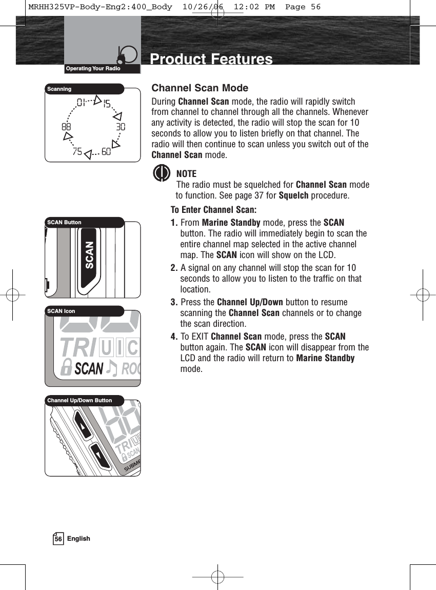 56 EnglishProduct FeaturesChannel Scan ModeDuring Channel Scan mode, the radio will rapidly switchfrom channel to channel through all the channels. Wheneverany activity is detected, the radio will stop the scan for 10seconds to allow you to listen briefly on that channel. Theradio will then continue to scan unless you switch out of theChannel Scan mode.NOTEThe radio must be squelched for Channel Scan modeto function. See page 37 for Squelch procedure.To Enter Channel Scan:1. From Marine Standby mode, press the SCANbutton. The radio will immediately begin to scan theentire channel map selected in the active channelmap. The SCAN icon will show on the LCD.2. A signal on any channel will stop the scan for 10seconds to allow you to listen to the traffic on thatlocation.3. Press the Channel Up/Down button to resumescanning the Channel Scan channels or to changethe scan direction.4. To EXIT Channel Scan mode, press the SCANbutton again. The SCAN icon will disappear from theLCD and the radio will return to Marine Standbymode.SCAN ButtonSCAN IconScanningChannel Up/Down ButtonOperating Your  RadioMRHH325VP-Body-Eng2:400_Body  10/26/06  12:02 PM  Page 56