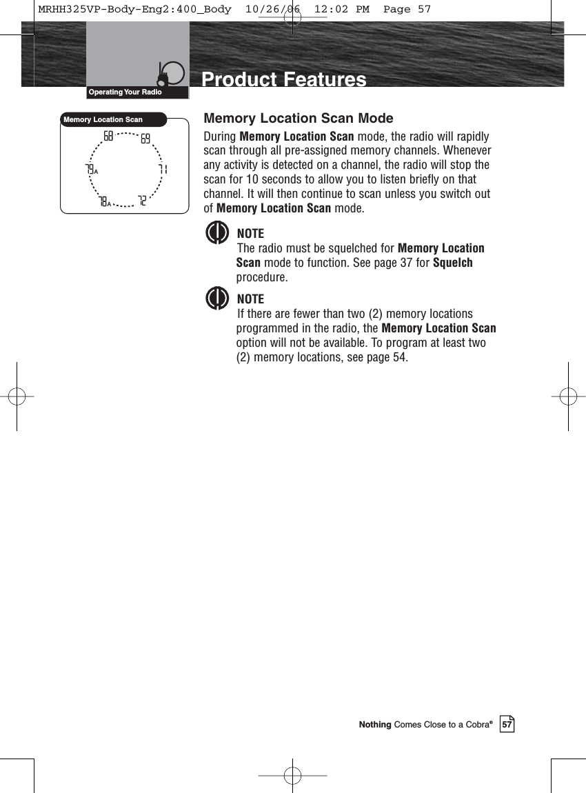 57Nothing Comes Close to a Cobra®Product FeaturesMemory Location Scan ModeDuring Memory Location Scan mode, the radio will rapidlyscan through all pre-assigned memory channels. Wheneverany activity is detected on a channel, the radio will stop thescan for 10 seconds to allow you to listen briefly on thatchannel. It will then continue to scan unless you switch outof Memory Location Scan mode.NOTEThe radio must be squelched for Memory LocationScan mode to function. See page 37 for Squelchprocedure.NOTEIf there are fewer than two (2) memory locationsprogrammed in the radio, the Memory Location Scanoption will not be available. To program at least two(2) memory locations, see page 54.AAMemory Location ScanOperating Your  RadioMRHH325VP-Body-Eng2:400_Body  10/26/06  12:02 PM  Page 57