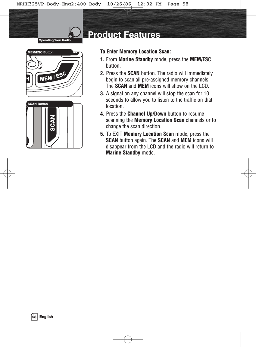 58 EnglishProduct FeaturesTo Enter Memory Location Scan:1. From Marine Standby mode, press the MEM/ESCbutton.2. Press the SCAN button. The radio will immediatelybegin to scan all pre-assigned memory channels.The SCAN and MEM icons will show on the LCD.3. A signal on any channel will stop the scan for 10seconds to allow you to listen to the traffic on thatlocation.4. Press the Channel Up/Down button to resumescanning the Memory Location Scan channels or tochange the scan direction.5. To EXIT Memory Location Scan mode, press theSCAN button again. The SCAN and MEM icons willdisappear from the LCD and the radio will return toMarine Standby mode.MEM/ESC ButtonSCAN ButtonOperating Your  RadioMRHH325VP-Body-Eng2:400_Body  10/26/06  12:02 PM  Page 58