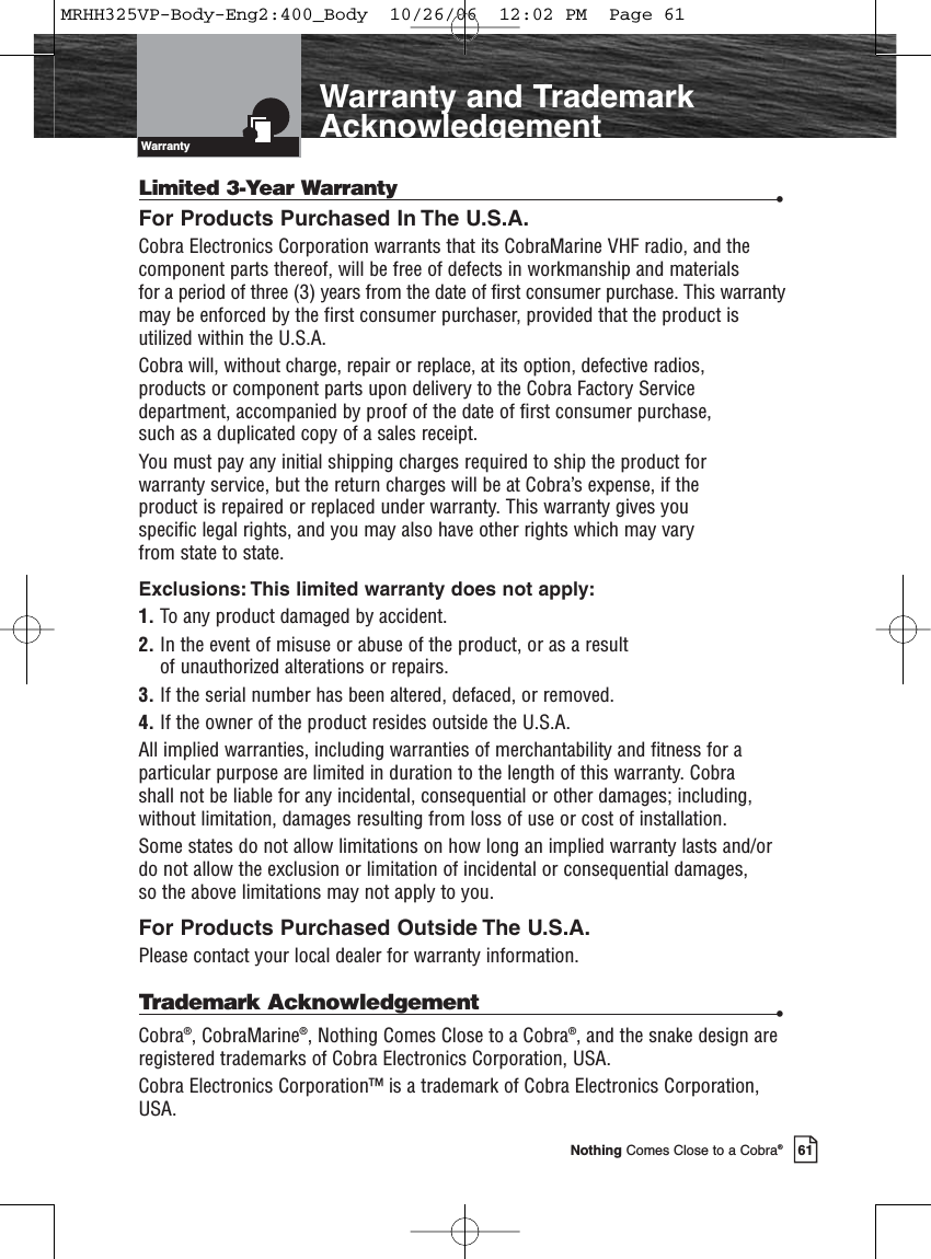 Introduction61Nothing Comes Close to a Cobra®Warranty and TrademarkAcknowledgementLimited 3-Year Warranty •For Products Purchased In The U.S.A.Cobra Electronics Corporation warrants that its CobraMarine VHF radio, and thecomponent parts thereof, will be free of defects in workmanship and materials for a period of three (3) years from the date of first consumer purchase. This warrantymay be enforced by the first consumer purchaser, provided that the product isutilized within the U.S.A. Cobra will, without charge, repair or replace, at its option, defective radios, products or component parts upon delivery to the Cobra Factory Servicedepartment, accompanied by proof of the date of first consumer purchase, such as a duplicated copy of a sales receipt. You must pay any initial shipping charges required to ship the product for warranty service, but the return charges will be at Cobra’s expense, if the product is repaired or replaced under warranty. This warranty gives you specific legal rights, and you may also have other rights which may vary from state to state.Exclusions: This limited warranty does not apply:1. To any product damaged by accident.2. In the event of misuse or abuse of the product, or as a result of unauthorized alterations or repairs.3. If the serial number has been altered, defaced, or removed.4. If the owner of the product resides outside the U.S.A.All implied warranties, including warranties of merchantability and fitness for aparticular purpose are limited in duration to the length of this warranty. Cobra shall not be liable for any incidental, consequential or other damages; including,without limitation, damages resulting from loss of use or cost of installation. Some states do not allow limitations on how long an implied warranty lasts and/ordo not allow the exclusion or limitation of incidental or consequential damages, so the above limitations may not apply to you.For Products Purchased Outside The U.S.A.Please contact your local dealer for warranty information.Trademark Acknowledgement  •Cobra®, CobraMarine®, Nothing Comes Close to a Cobra®, and the snake design areregistered trademarks of Cobra Electronics Corporation, USA.Cobra Electronics Corporation™ is a trademark of Cobra Electronics Corporation,USA.WarrantyMRHH325VP-Body-Eng2:400_Body  10/26/06  12:02 PM  Page 61