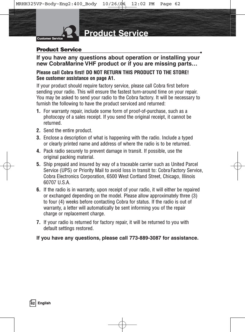 62 EnglishIntroduction Product ServiceProduct Service •If you have any questions about operation or installing your new CobraMarine VHF product or if you are missing parts…Please call Cobra first! DO NOT RETURN THIS PRODUCT TO THE STORE! See customer assistance on page A1.If your product should require factory service, please call Cobra first beforesending your radio. This will ensure the fastest turn-around time on your repair.You may be asked to send your radio to the Cobra factory. It will be necessary tofurnish the following to have the product serviced and returned:1.  For warranty repair, include some form of proof-of-purchase, such as aphotocopy of a sales receipt. If you send the original receipt, it cannot bereturned.2. Send the entire product.3. Enclose a description of what is happening with the radio. Include a typed or clearly printed name and address of where the radio is to be returned.4. Pack radio securely to prevent damage in transit. If possible, use the original packing material.5. Ship prepaid and insured by way of a traceable carrier such as United ParcelService (UPS) or Priority Mail to avoid loss in transit to: Cobra Factory Service,Cobra Electronics Corporation, 6500 West Cortland Street, Chicago, Illinois60707 U.S.A.6.  If the radio is in warranty, upon receipt of your radio, it will either be repaired or exchanged depending on the model. Please allow approximately three (3) to four (4) weeks before contacting Cobra for status. If the radio is out ofwarranty, a letter will automatically be sent informing you of the repair charge or replacement charge.7.  If your radio is returned for factory repair, it will be returned to you withdefault settings restored.If you have any questions, please call 773-889-3087 for assistance.Customer ServiceMRHH325VP-Body-Eng2:400_Body  10/26/06  12:02 PM  Page 62