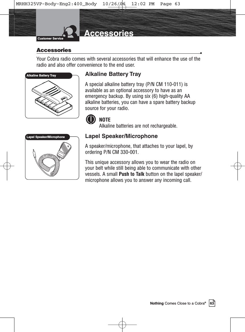 Introduction63Nothing Comes Close to a Cobra®AccessoriesCustomer ServiceAccessories •Your Cobra radio comes with several accessories that will enhance the use of theradio and also offer convenience to the end user.Alkaline Battery TrayA special alkaline battery tray (P/N CM 110-011) isavailable as an optional accessory to have as anemergency backup. By using six (6) high-quality AAalkaline batteries, you can have a spare battery backupsource for your radio.NOTEAlkaline batteries are not rechargeable.Lapel Speaker/MicrophoneA speaker/microphone, that attaches to your lapel, byordering P/N CM 330-001.This unique accessory allows you to wear the radio onyour belt while still being able to communicate with othervessels. A small Push to Talk button on the lapel speaker/microphone allows you to answer any incoming call.Lapel Speaker/MicrophoneAlkaline Battery TrayMRHH325VP-Body-Eng2:400_Body  10/26/06  12:02 PM  Page 63