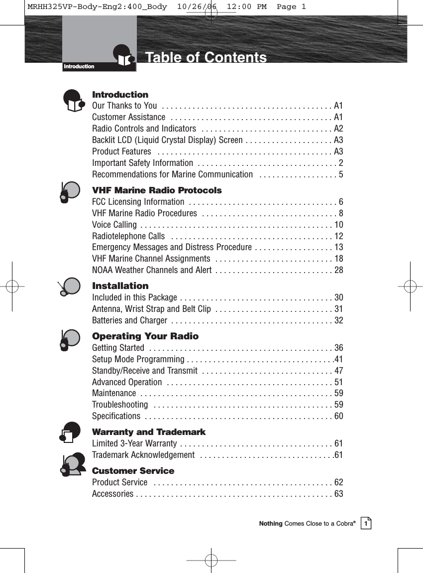 Introduction1Nothing Comes Close to a Cobra®Introduction Table of ContentsIntroductionOur Thanks to You  . . . . . . . . . . . . . . . . . . . . . . . . . . . . . . . . . . . . . . . A1Customer Assistance  . . . . . . . . . . . . . . . . . . . . . . . . . . . . . . . . . . . . . A1Radio Controls and Indicators  . . . . . . . . . . . . . . . . . . . . . . . . . . . . . . A2Backlit LCD (Liquid Crystal Display) Screen . . . . . . . . . . . . . . . . . . . . A3Product Features  . . . . . . . . . . . . . . . . . . . . . . . . . . . . . . . . . . . . . . . . A3Important Safety Information  . . . . . . . . . . . . . . . . . . . . . . . . . . . . . . . . 2Recommendations for Marine Communication  . . . . . . . . . . . . . . . . . . 5VHF Marine Radio ProtocolsFCC Licensing Information  . . . . . . . . . . . . . . . . . . . . . . . . . . . . . . . . . . 6VHF Marine Radio Procedures  . . . . . . . . . . . . . . . . . . . . . . . . . . . . . . . 8Voice Calling  . . . . . . . . . . . . . . . . . . . . . . . . . . . . . . . . . . . . . . . . . . . . 10Radiotelephone Calls  . . . . . . . . . . . . . . . . . . . . . . . . . . . . . . . . . . . . . 12Emergency Messages and Distress Procedure . . . . . . . . . . . . . . . . . . 13VHF Marine Channel Assignments  . . . . . . . . . . . . . . . . . . . . . . . . . . . 18NOAA Weather Channels and Alert  . . . . . . . . . . . . . . . . . . . . . . . . . . . 28InstallationIncluded in this Package . . . . . . . . . . . . . . . . . . . . . . . . . . . . . . . . . . . 30Antenna, Wrist Strap and Belt Clip  . . . . . . . . . . . . . . . . . . . . . . . . . . . 31Batteries and Charger  . . . . . . . . . . . . . . . . . . . . . . . . . . . . . . . . . . . . . 32Operating Your RadioGetting Started  . . . . . . . . . . . . . . . . . . . . . . . . . . . . . . . . . . . . . . . . . . 36Setup Mode Programming . . . . . . . . . . . . . . . . . . . . . . . . . . . . . . . . . .41Standby/Receive and Transmit  . . . . . . . . . . . . . . . . . . . . . . . . . . . . . . 47Advanced Operation  . . . . . . . . . . . . . . . . . . . . . . . . . . . . . . . . . . . . . . 51Maintenance  . . . . . . . . . . . . . . . . . . . . . . . . . . . . . . . . . . . . . . . . . . . . 59Troubleshooting  . . . . . . . . . . . . . . . . . . . . . . . . . . . . . . . . . . . . . . . . . 59Specifications  . . . . . . . . . . . . . . . . . . . . . . . . . . . . . . . . . . . . . . . . . . . 60Warranty and TrademarkLimited 3-Year Warranty . . . . . . . . . . . . . . . . . . . . . . . . . . . . . . . . . . . 61Trademark Acknowledgement  . . . . . . . . . . . . . . . . . . . . . . . . . . . . . . .61Customer ServiceProduct Service  . . . . . . . . . . . . . . . . . . . . . . . . . . . . . . . . . . . . . . . . . 62Accessories . . . . . . . . . . . . . . . . . . . . . . . . . . . . . . . . . . . . . . . . . . . . . 63MRHH325VP-Body-Eng2:400_Body  10/26/06  12:00 PM  Page 1