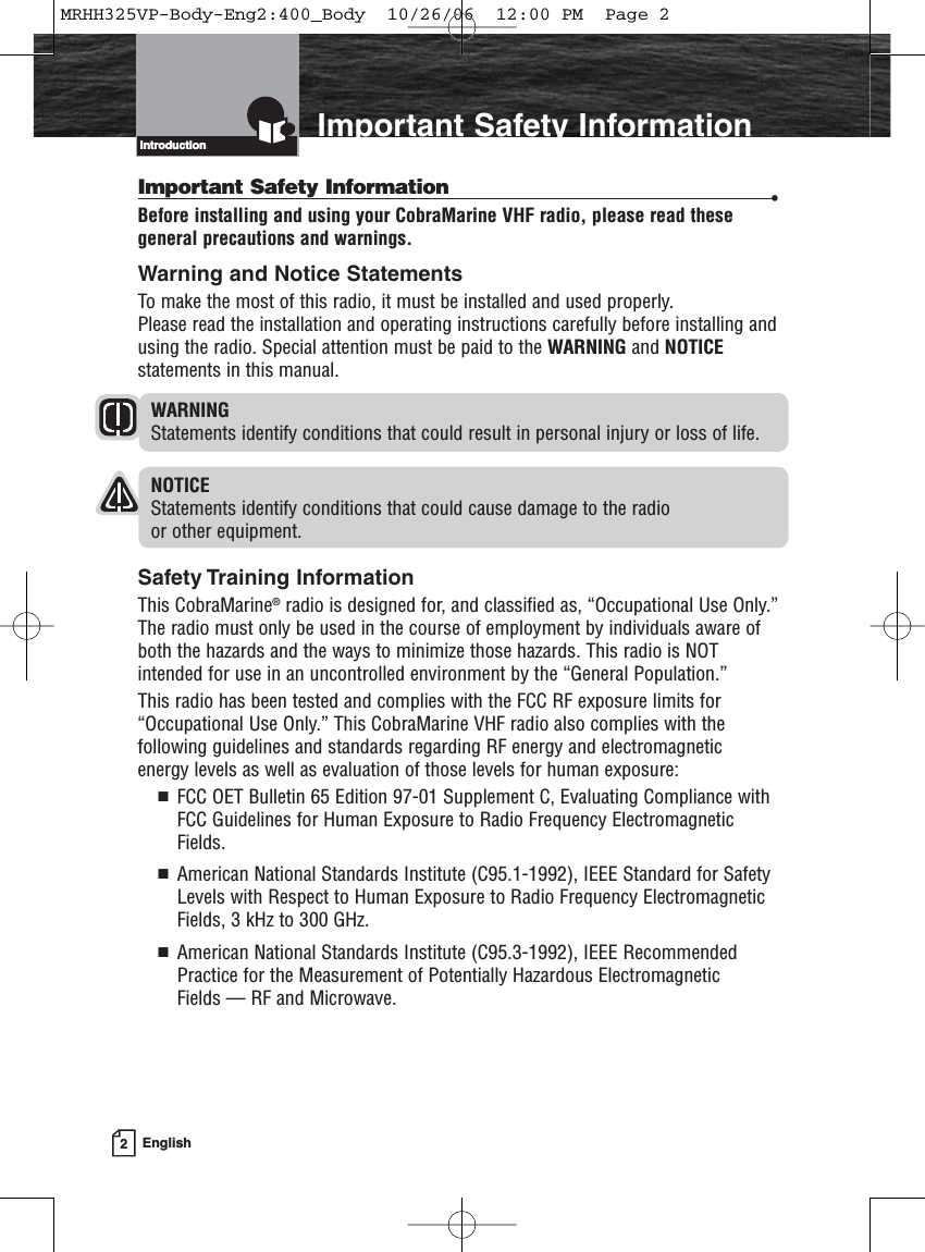 2EnglishIntroduction Important Safety InformationIntroductionImportant Safety Information •Before installing and using your CobraMarine VHF radio, please read thesegeneral precautions and warnings.Warning and Notice StatementsTo make the most of this radio, it must be installed and used properly. Please read the installation and operating instructions carefully before installing andusing the radio. Special attention must be paid to the WARNING and NOTICEstatements in this manual.WARNINGStatements identify conditions that could result in personal injury or loss of life.NOTICEStatements identify conditions that could cause damage to the radio or other equipment.Safety Training InformationThis CobraMarine®radio is designed for, and classified as, “Occupational Use Only.” The radio must only be used in the course of employment by individuals aware ofboth the hazards and the ways to minimize those hazards. This radio is NOTintended for use in an uncontrolled environment by the “General Population.”This radio has been tested and complies with the FCC RF exposure limits for“Occupational Use Only.” This CobraMarine VHF radio also complies with thefollowing guidelines and standards regarding RF energy and electromagnetic energy levels as well as evaluation of those levels for human exposure:  FCC OET Bulletin 65 Edition 97-01 Supplement C, Evaluating Compliance withFCC Guidelines for Human Exposure to Radio Frequency ElectromagneticFields.  American National Standards Institute (C95.1-1992), IEEE Standard for SafetyLevels with Respect to Human Exposure to Radio Frequency ElectromagneticFields, 3 kHz to 300 GHz.  American National Standards Institute (C95.3-1992), IEEE RecommendedPractice for the Measurement of Potentially Hazardous Electromagnetic Fields — RF and Microwave.MRHH325VP-Body-Eng2:400_Body  10/26/06  12:00 PM  Page 2
