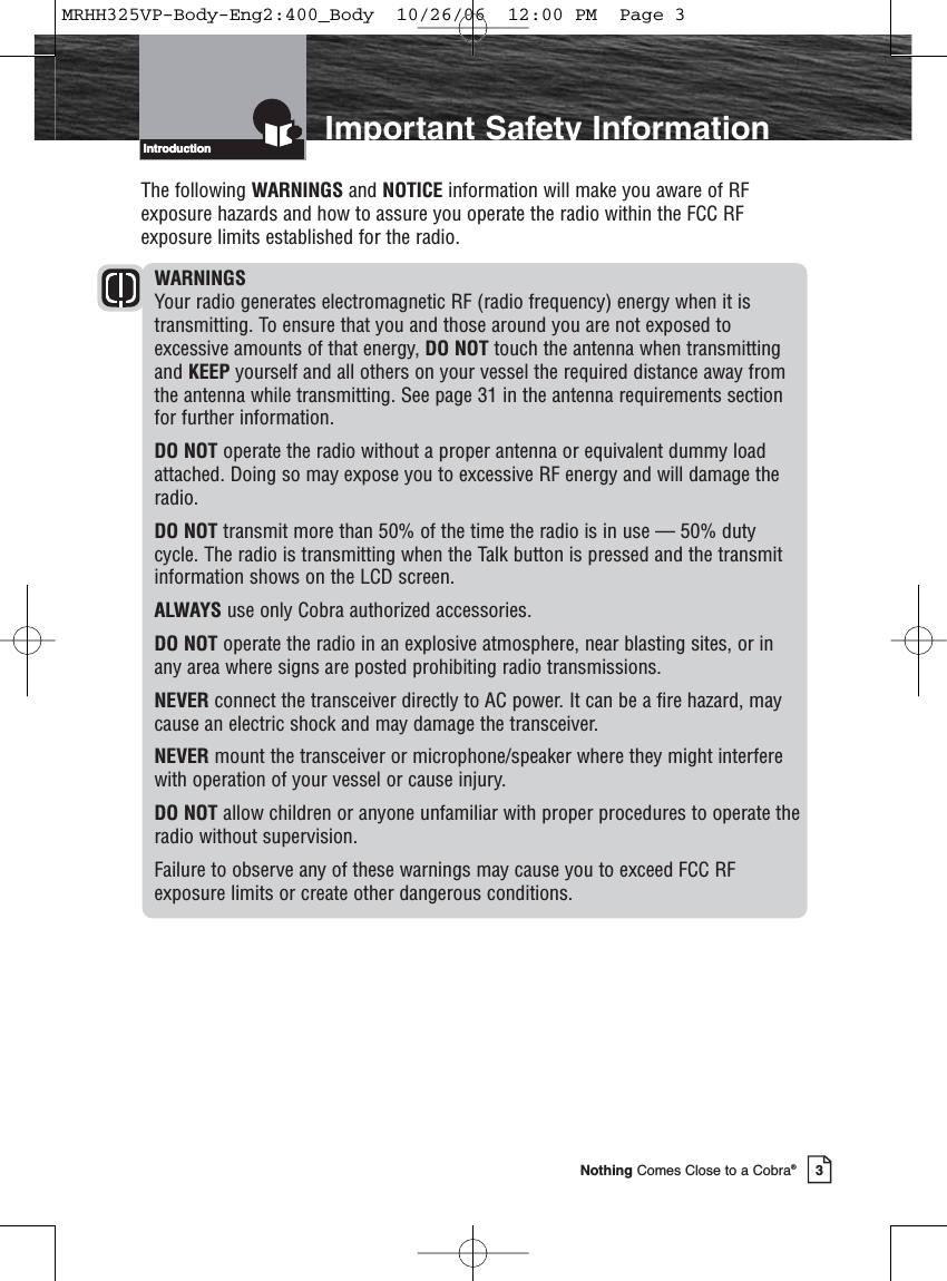 Introduction3Nothing Comes Close to a Cobra®Introduction Important Safety InformationThe following WARNINGS and NOTICE information will make you aware of RFexposure hazards and how to assure you operate the radio within the FCC RFexposure limits established for the radio.WARNINGSYour radio generates electromagnetic RF (radio frequency) energy when it istransmitting. To ensure that you and those around you are not exposed toexcessive amounts of that energy, DO NOT touch the antenna when transmittingand KEEP yourself and all others on your vessel the required distance away fromthe antenna while transmitting. See page 31 in the antenna requirements sectionfor further information.DO NOT operate the radio without a proper antenna or equivalent dummy loadattached. Doing so may expose you to excessive RF energy and will damage theradio.DO NOT transmit more than 50% of the time the radio is in use — 50% dutycycle. The radio is transmitting when the Talk button is pressed and the transmitinformation shows on the LCD screen.ALWAYS use only Cobra authorized accessories.DO NOT operate the radio in an explosive atmosphere, near blasting sites, or inany area where signs are posted prohibiting radio transmissions.NEVER connect the transceiver directly to AC power. It can be a fire hazard, maycause an electric shock and may damage the transceiver.NEVER mount the transceiver or microphone/speaker where they might interferewith operation of your vessel or cause injury.DO NOT allow children or anyone unfamiliar with proper procedures to operate theradio without supervision.Failure to observe any of these warnings may cause you to exceed FCC RFexposure limits or create other dangerous conditions.MRHH325VP-Body-Eng2:400_Body  10/26/06  12:00 PM  Page 3