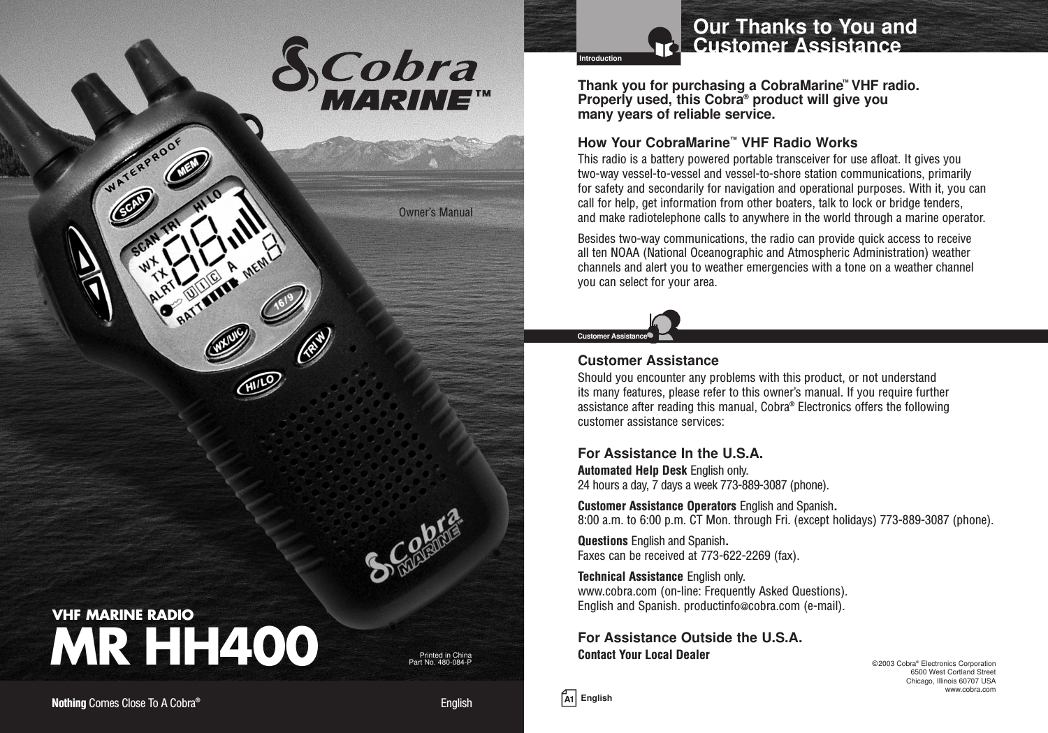 A1 EnglishOur Thanks to You andCustomer AssistanceIntroductionVHF MARINE RADIOMR HH400Printed in China Part No. 480-084-POwner’s ManualNothing Comes Close To A Cobra®EnglishThank you for purchasing a CobraMarine™VHF radio. Properly used, this Cobra®product will give you many years of reliable service.How Your CobraMarine™VHF Radio WorksThis radio is a battery powered portable transceiver for use afloat. It gives you two-way vessel-to-vessel and vessel-to-shore station communications, primarily for safety and secondarily for navigation and operational purposes. With it, you cancall for help, get information from other boaters, talk to lock or bridge tenders, and make radiotelephone calls to anywhere in the world through a marine operator.Besides two-way communications, the radio can provide quick access to receive all ten NOAA (National Oceanographic and Atmospheric Administration) weatherchannels and alert you to weather emergencies with a tone on a weather channelyou can select for your area.Customer AssistanceShould you encounter any problems with this product, or not understand its many features, please refer to this owner’s manual. If you require furtherassistance after reading this manual, Cobra®Electronics offers the followingcustomer assistance services:For Assistance In the U.S.A. Automated Help Desk English only.24 hours a day, 7 days a week 773-889-3087 (phone).Customer Assistance Operators English and Spanish.8:00 a.m. to 6:00 p.m. CT Mon. through Fri. (except holidays) 773-889-3087 (phone).Questions English and Spanish.Faxes can be received at 773-622-2269 (fax).Technical Assistance English only.www.cobra.com (on-line: Frequently Asked Questions).English and Spanish. productinfo@cobra.com (e-mail).For Assistance Outside the U.S.A.Contact Your Local DealerCustomer Assistance©2003 Cobra®Electronics Corporation6500 West Cortland StreetChicago, Illinois 60707 USAwww.cobra.com