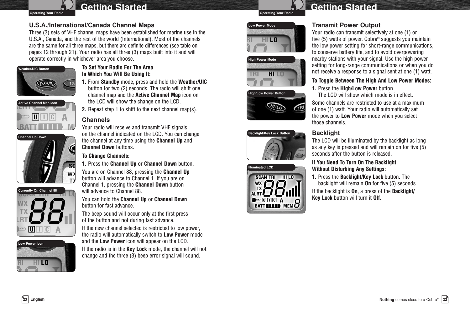 33Nothing comes close to a Cobra®32 EnglishGetting Started Getting StartedU.S.A./International/Canada Channel MapsThree (3) sets of VHF channel maps have been established for marine use in the U.S.A., Canada, and the rest of the world (International). Most of the channels are the same for all three maps, but there are definite differences (see table on pages 12 through 21). Your radio has all three (3) maps built into it and willoperate correctly in whichever area you choose.To Set Your Radio For The Area In Which You Will Be Using It:1. From Standby mode, press and hold the Weather/UICbutton for two (2) seconds. The radio will shift onechannel map and the Active Channel Map icon on the LCD will show the change on the LCD.2. Repeat step 1 to shift to the next channel map(s).ChannelsYour radio will receive and transmit VHF signals on the channel indicated on the LCD. You can change the channel at any time using the Channel Up and Channel Down buttons. To Change Channels:1. Press the Channel Up or Channel Down button.You are on Channel 88, pressing the Channel Up button will advance to Channel 1. If you are on Channel 1, pressing the Channel Down button will advance to Channel 88.You can hold the Channel Up or Channel Downbutton for fast advance.The beep sound will occur only at the first press of the button and not during fast advance.If the new channel selected is restricted to low power, the radio will automatically switch to Low Power mode and the Low Power icon will appear on the LCD.If the radio is in the Key Lock mode, the channel will notchange and the three (3) beep error signal will sound.Transmit Power OutputYour radio can transmit selectively at one (1) or five (5) watts of power. Cobra®suggests you maintain the low power setting for short-range communications, to conserve battery life, and to avoid overpowering nearby stations with your signal. Use the high power setting for long-range communications or when you do not receive a response to a signal sent at one (1) watt.To Toggle Between The High And Low Power Modes:1. Press the High/Low Power button. The LCD will show which mode is in effect.Some channels are restricted to use at a maximum of one (1) watt. Your radio will automatically set the power to Low Power mode when you select those channels.BacklightThe LCD will be illuminated by the backlight as long as any key is pressed and will remain on for five (5) seconds after the button is released.If You Need To Turn On The Backlight Without Disturbing Any Settings:1. Press the Backlight/Key Lock button. The backlight will remain On for five (5) seconds.If the backlight is On, a press of the Backlight/Key Lock button will turn it Off.Operating Your Radio Operating Your RadioActive Channel Map IconWeather/UIC ButtonChannel Up/DownCurrently On Channel 88Low Power ModeHigh Power ModeHigh/Low Power ButtonBacklight/Key Lock ButtonIlluminated LCDLow Power Icon