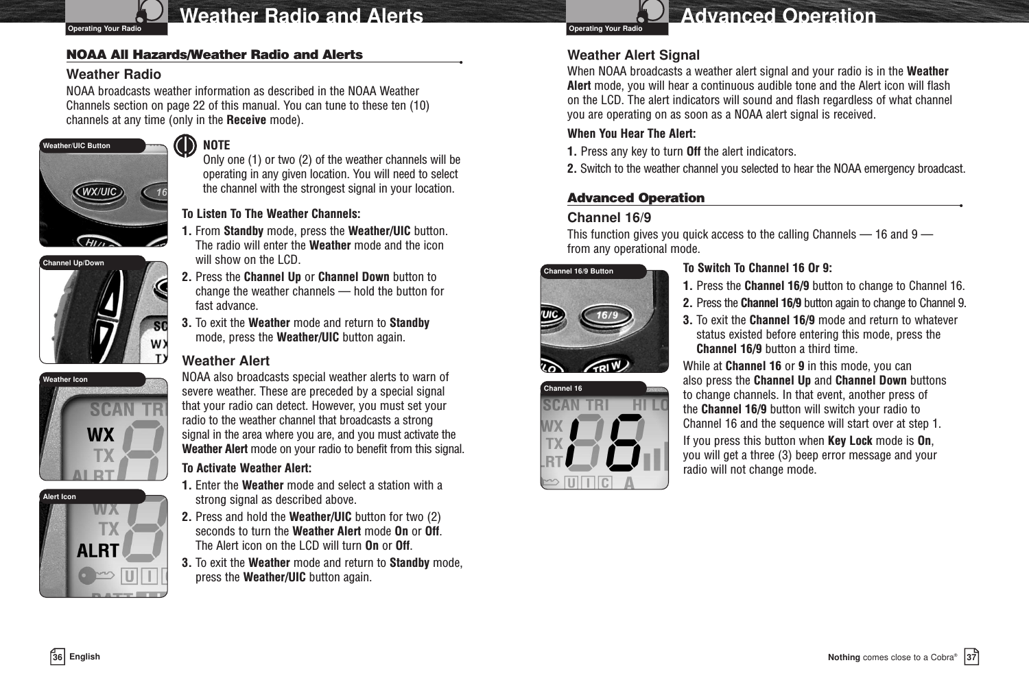 37Nothing comes close to a Cobra®36 EnglishWeather Radio and Alerts Advanced OperationNOAA All Hazards/Weather Radio and Alerts •Weather RadioNOAA broadcasts weather information as described in the NOAA Weather Channels section on page 22 of this manual. You can tune to these ten (10)channels at any time (only in the Receive mode).NOTE Only one (1) or two (2) of the weather channels will beoperating in any given location. You will need to select the channel with the strongest signal in your location.To Listen To The Weather Channels:1. From Standby mode, press the Weather/UIC button. The radio will enter the Weather mode and the icon will show on the LCD.2. Press the Channel Up or Channel Down button to change the weather channels — hold the button for fast advance.3. To exit the Weather mode and return to Standbymode, press the Weather/UIC button again.Weather AlertNOAA also broadcasts special weather alerts to warn ofsevere weather. These are preceded by a special signal that your radio can detect. However, you must set your radio to the weather channel that broadcasts a strong signal in the area where you are, and you must activate theWeather Alert mode on your radio to benefit from this signal.To Activate Weather Alert:1. Enter the Weather mode and select a station with astrong signal as described above.2. Press and hold the Weather/UIC button for two (2)seconds to turn the Weather Alert mode On or Off. The Alert icon on the LCD will turn On or Off.3. To exit the Weather mode and return to Standby mode,press the Weather/UIC button again.Weather Alert SignalWhen NOAA broadcasts a weather alert signal and your radio is in the Weather Alert mode, you will hear a continuous audible tone and the Alert icon will flash on the LCD. The alert indicators will sound and flash regardless of what channel you are operating on as soon as a NOAA alert signal is received.When You Hear The Alert:1. Press any key to turn Off the alert indicators.2. Switch to the weather channel you selected to hear the NOAA emergency broadcast.Advanced Operation •Channel 16/9This function gives you quick access to the calling Channels — 16 and 9 — from any operational mode.To Switch To Channel 16 Or 9:1. Press the Channel 16/9 button to change to Channel 16.2. Press the Channel 16/9 button again to change to Channel 9.3. To exit the Channel 16/9 mode and return to whateverstatus existed before entering this mode, press theChannel 16/9 button a third time.While at Channel 16 or 9in this mode, you can also press the Channel Up and Channel Down buttons to change channels. In that event, another press of the Channel 16/9 button will switch your radio to Channel 16 and the sequence will start over at step 1.If you press this button when Key Lock mode is On, you will get a three (3) beep error message and your radio will not change mode.Operating Your Radio Operating Your RadioChannel 16/9 ButtonChannel 16Channel Up/DownWeather/UIC ButtonWeather IconAlert Icon