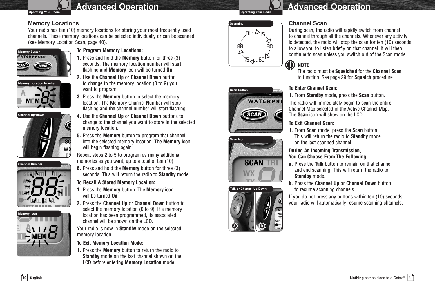 41Nothing comes close to a Cobra®Advanced Operation40 EnglishAdvanced OperationMemory LocationsYour radio has ten (10) memory locations for storing your most frequently usedchannels. These memory locations can be selected individually or can be scanned(see Memory Location Scan, page 40).To Program Memory Locations:1. Press and hold the Memory button for three (3) seconds. The memory location number will start flashing and Memory icon will be turned On.2. Use the Channel Up or Channel Down button to change to the memory location (0 to 9) you want to program.3. Press the Memory button to select the memory location. The Memory Channel Number will stop flashing and the channel number will start flashing.4. Use the Channel Up or Channel Down buttons to change to the channel you want to store in the selectedmemory location.5. Press the Memory button to program that channel into the selected memory location. The Memory icon will begin flashing again.Repeat steps 2 to 5 to program as many additionalmemories as you want, up to a total of ten (10).6. Press and hold the Memory button for three (3) seconds. This will return the radio to Standby mode.To Recall A Stored Memory Location:1. Press the Memory button. The Memory icon will be turned On.2. Press the Channel Up or Channel Down button to select the memory location (0 to 9). If a memory location has been programmed, its associated channel will be shown on the LCD.Your radio is now in Standby mode on the selected memory location.To Exit Memory Location Mode:1. Press the Memory button to return the radio to Standby mode on the last channel shown on the LCD before entering Memory Location mode.Channel ScanDuring scan, the radio will rapidly switch from channel to channel through all the channels. Whenever any activity is detected, the radio will stop the scan for ten (10) secondsto allow you to listen briefly on that channel. It will thencontinue to scan unless you switch out of the Scan mode.NOTEThe radio must be Squelched for the Channel Scanto function. See page 29 for Squelch procedure.To Enter Channel Scan:1. From Standby mode, press the Scan button. The radio will immediately begin to scan the entire Channel Map selected in the Active Channel Map. The Scan icon will show on the LCD.To Exit Channel Scan:1. From Scan mode, press the Scan button. This will return the radio to Standby mode on the last scanned channel.During An Incoming Transmission, You Can Choose From The Following:a. Press the Talk button to remain on that channel and end scanning. This will return the radio to Standby mode.b. Press the Channel Up or Channel Down button to resume scanning channels.If you do not press any buttons within ten (10) seconds,your radio will automatically resume scanning channels.Scan Button88 306075ScanningMemory ButtonScan IconMemory Location NumberChannel NumberMemory IconChannel Up/DownOperating Your Radio Operating Your RadioaTalk or Channel Up/Downb