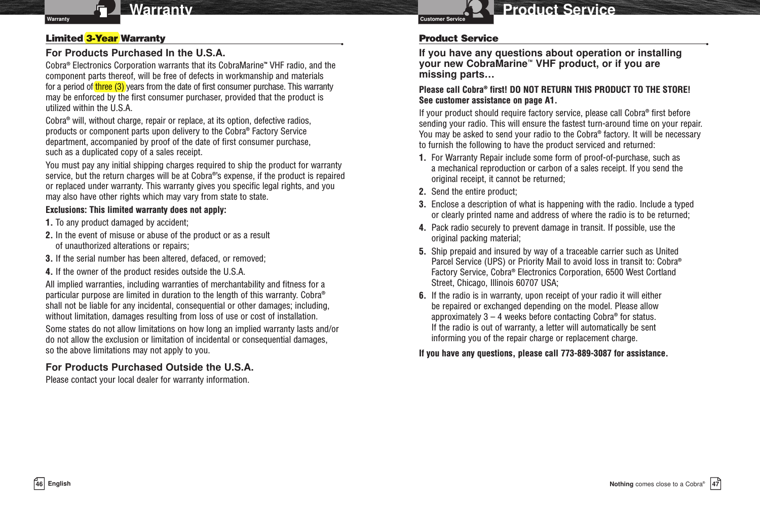47Nothing comes close to a Cobra®Product Service46 EnglishWarrantyProduct Service •If you have any questions about operation or installing your new CobraMarine™VHF product, or if you are missing parts…Please call Cobra®first! DO NOT RETURN THIS PRODUCT TO THE STORE! See customer assistance on page A1.If your product should require factory service, please call Cobra®first before sending your radio. This will ensure the fastest turn-around time on your repair. You may be asked to send your radio to the Cobra®factory. It will be necessary to furnish the following to have the product serviced and returned:1.  For Warranty Repair include some form of proof-of-purchase, such as a mechanical reproduction or carbon of a sales receipt. If you send the original receipt, it cannot be returned;2. Send the entire product;3. Enclose a description of what is happening with the radio. Include a typed or clearly printed name and address of where the radio is to be returned;4. Pack radio securely to prevent damage in transit. If possible, use the original packing material;5. Ship prepaid and insured by way of a traceable carrier such as United Parcel Service (UPS) or Priority Mail to avoid loss in transit to: Cobra®Factory Service, Cobra®Electronics Corporation, 6500 West Cortland Street, Chicago, Illinois 60707 USA;6.  If the radio is in warranty, upon receipt of your radio it will either be repaired or exchanged depending on the model. Please allow approximately 3 – 4 weeks before contacting Cobra®for status. If the radio is out of warranty, a letter will automatically be sent informing you of the repair charge or replacement charge.If you have any questions, please call 773-889-3087 for assistance.Limited 3-Year Warranty  •For Products Purchased In the U.S.A.Cobra®Electronics Corporation warrants that its CobraMarine™VHF radio, and thecomponent parts thereof, will be free of defects in workmanship and materials for a period of three (3) years from the date of first consumer purchase. This warrantymay be enforced by the first consumer purchaser, provided that the product isutilized within the U.S.A. Cobra®will, without charge, repair or replace, at its option, defective radios, products or component parts upon delivery to the Cobra®Factory Servicedepartment, accompanied by proof of the date of first consumer purchase, such as a duplicated copy of a sales receipt. You must pay any initial shipping charges required to ship the product for warrantyservice, but the return charges will be at Cobra®’s expense, if the product is repairedor replaced under warranty. This warranty gives you specific legal rights, and youmay also have other rights which may vary from state to state.Exclusions: This limited warranty does not apply:1. To any product damaged by accident;2. In the event of misuse or abuse of the product or as a result of unauthorized alterations or repairs;3. If the serial number has been altered, defaced, or removed;4. If the owner of the product resides outside the U.S.A.All implied warranties, including warranties of merchantability and fitness for aparticular purpose are limited in duration to the length of this warranty. Cobra®shall not be liable for any incidental, consequential or other damages; including,without limitation, damages resulting from loss of use or cost of installation. Some states do not allow limitations on how long an implied warranty lasts and/ordo not allow the exclusion or limitation of incidental or consequential damages, so the above limitations may not apply to you.For Products Purchased Outside the U.S.A.Please contact your local dealer for warranty information.Warranty Customer Service