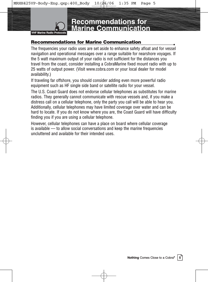 5Nothing Comes Close to a Cobra®IntroductionRecommendations for Marine CommunicationRecommendations for Marine Communication •The frequencies your radio uses are set aside to enhance safety afloat and for vesselnavigation and operational messages over a range suitable for nearshore voyages. Ifthe 5 watt maximum output of your radio is not sufficient for the distances youtravel from the coast, consider installing a CobraMarine fixed mount radio with up to25 watts of output power. (Visit www.cobra.com or your local dealer for modelavailability.)If traveling far offshore, you should consider adding even more powerful radioequipment such as HF single side band or satellite radio for your vessel.The U.S. Coast Guard does not endorse cellular telephones as substitutes for marineradios. They generally cannot communicate with rescue vessels and, if you make adistress call on a cellular telephone, only the party you call will be able to hear you.Additionally, cellular telephones may have limited coverage over water and can behard to locate. If you do not know where you are, the Coast Guard will have difficultyfinding you if you are using a cellular telephone.However, cellular telephones can have a place on board where cellular coverage is available — to allow social conversations and keep the marine frequenciesuncluttered and available for their intended uses.VHF Marine Radio ProtocolsMRHH425VP-Body-Eng.qxp:400_Body  10/26/06  1:35 PM  Page 5
