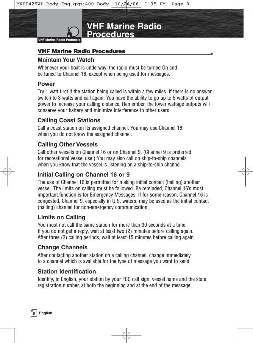 8EnglishIntroductionVHF Marine RadioProceduresVHF Marine Radio Procedures •Maintain Your Watch Whenever your boat is underway, the radio must be turned On and be tuned to Channel 16, except when being used for messages.PowerTry 1 watt first if the station being called is within a few miles. If there is no answer,switch to 3 watts and call again. You have the ability to go up to 5 watts of outputpower to increase your calling distance. Remember, the lower wattage outputs willconserve your battery and minimize interference to other users.Calling Coast Stations Call a coast station on its assigned channel. You may use Channel 16 when you do not know the assigned channel.Calling Other Vessels Call other vessels on Channel 16 or on Channel 9. (Channel 9 is preferred for recreational vessel use.) You may also call on ship-to-ship channels when you know that the vessel is listening on a ship-to-ship channel.Initial Calling on Channel 16 or 9The use of Channel 16 is permitted for making initial contact (hailing) anothervessel. The limits on calling must be followed. Be reminded, Channel 16’s mostimportant function is for Emergency Messages. If for some reason, Channel 16 iscongested, Channel 9, especially in U.S. waters, may be used as the initial contact(hailing) channel for non-emergency communication.Limits on CallingYou must not call the same station for more than 30 seconds at a time. If you do not get a reply, wait at least two (2) minutes before calling again. After three (3) calling periods, wait at least 15 minutes before calling again.Change ChannelsAfter contacting another station on a calling channel, change immediately to a channel which is available for the type of message you want to send.Station IdentificationIdentify, in English, your station by your FCC call sign, vessel name and the stateregistration number, at both the beginning and at the end of the message.VHF Marine Radio ProtocolsMRHH425VP-Body-Eng.qxp:400_Body  10/26/06  1:35 PM  Page 8