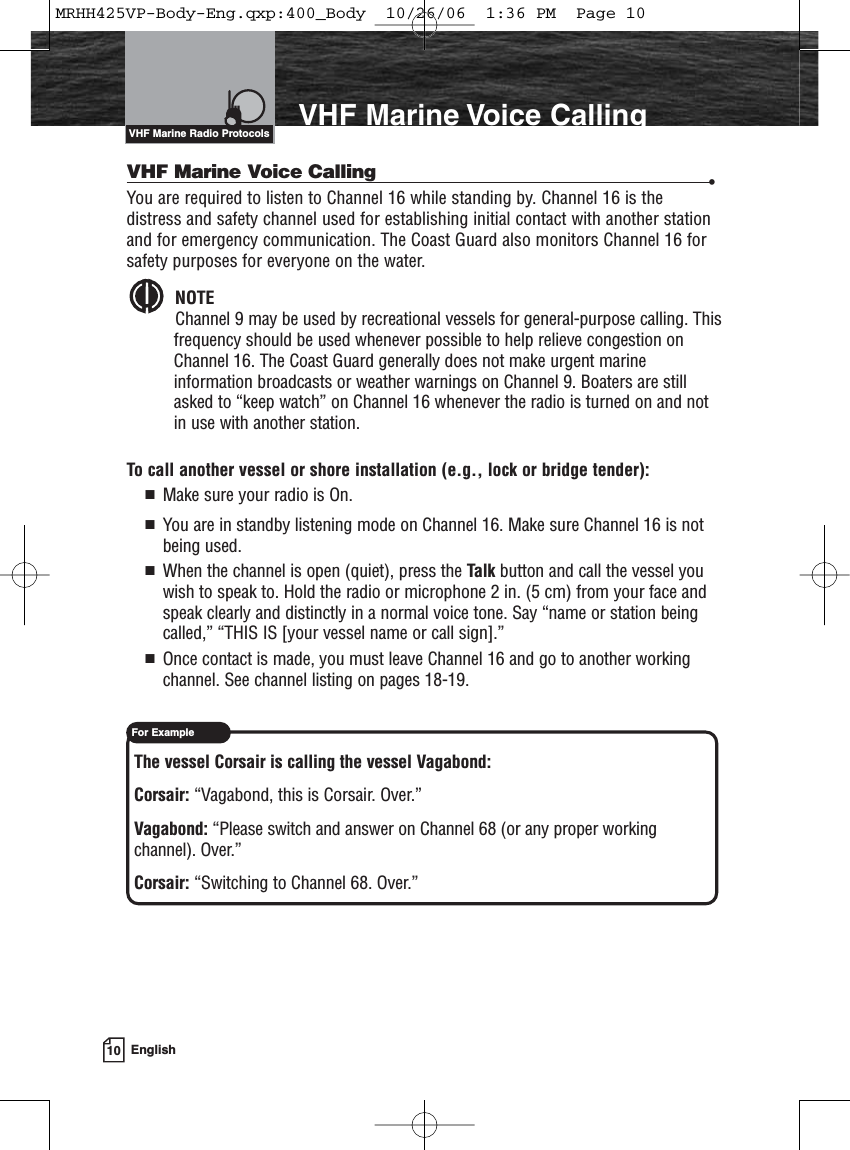 10 EnglishVHF Marine Voice CallingVHF Marine Voice Calling •You are required to listen to Channel 16 while standing by. Channel 16 is thedistress and safety channel used for establishing initial contact with another stationand for emergency communication. The Coast Guard also monitors Channel 16 forsafety purposes for everyone on the water.NOTEChannel 9 may be used by recreational vessels for general-purpose calling. Thisfrequency should be used whenever possible to help relieve congestion onChannel 16. The Coast Guard generally does not make urgent marineinformation broadcasts or weather warnings on Channel 9. Boaters are stillasked to “keep watch” on Channel 16 whenever the radio is turned on and notin use with another station.To call another vessel or shore installation (e.g., lock or bridge tender):  Make sure your radio is On.  You are in standby listening mode on Channel 16. Make sure Channel 16 is notbeing used.   When the channel is open (quiet), press the Talk button and call the vessel youwish to speak to. Hold the radio or microphone 2 in. (5 cm) from your face andspeak clearly and distinctly in a normal voice tone. Say “name or station beingcalled,” “THIS IS [your vessel name or call sign].”  Once contact is made, you must leave Channel 16 and go to another workingchannel. See channel listing on pages 18-19.The vessel Corsair is calling the vessel Vagabond:Corsair: “Vagabond, this is Corsair. Over.”Vagabond: “Please switch and answer on Channel 68 (or any proper workingchannel). Over.”Corsair: “Switching to Channel 68. Over.”VHF Marine Radio ProtocolsFor ExampleMRHH425VP-Body-Eng.qxp:400_Body  10/26/06  1:36 PM  Page 10