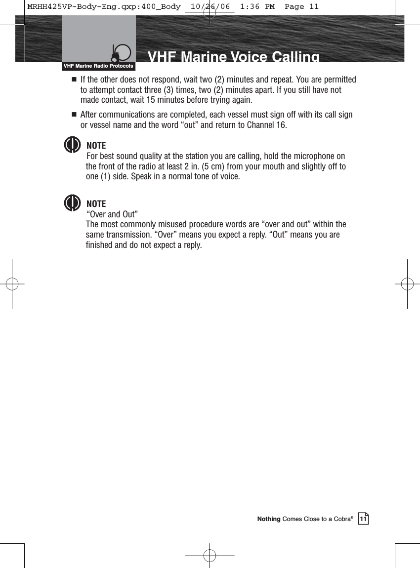 Introduction11Nothing Comes Close to a Cobra®VHF Marine Voice CallingVHF Marine Radio Protocols  If the other does not respond, wait two (2) minutes and repeat. You are permittedto attempt contact three (3) times, two (2) minutes apart. If you still have notmade contact, wait 15 minutes before trying again.  After communications are completed, each vessel must sign off with its call signor vessel name and the word “out” and return to Channel 16.NOTEFor best sound quality at the station you are calling, hold the microphone onthe front of the radio at least 2 in. (5 cm) from your mouth and slightly off toone (1) side. Speak in a normal tone of voice.NOTE“Over and Out”The most commonly misused procedure words are “over and out” within thesame transmission. “Over” means you expect a reply. “Out” means you arefinished and do not expect a reply.MRHH425VP-Body-Eng.qxp:400_Body  10/26/06  1:36 PM  Page 11