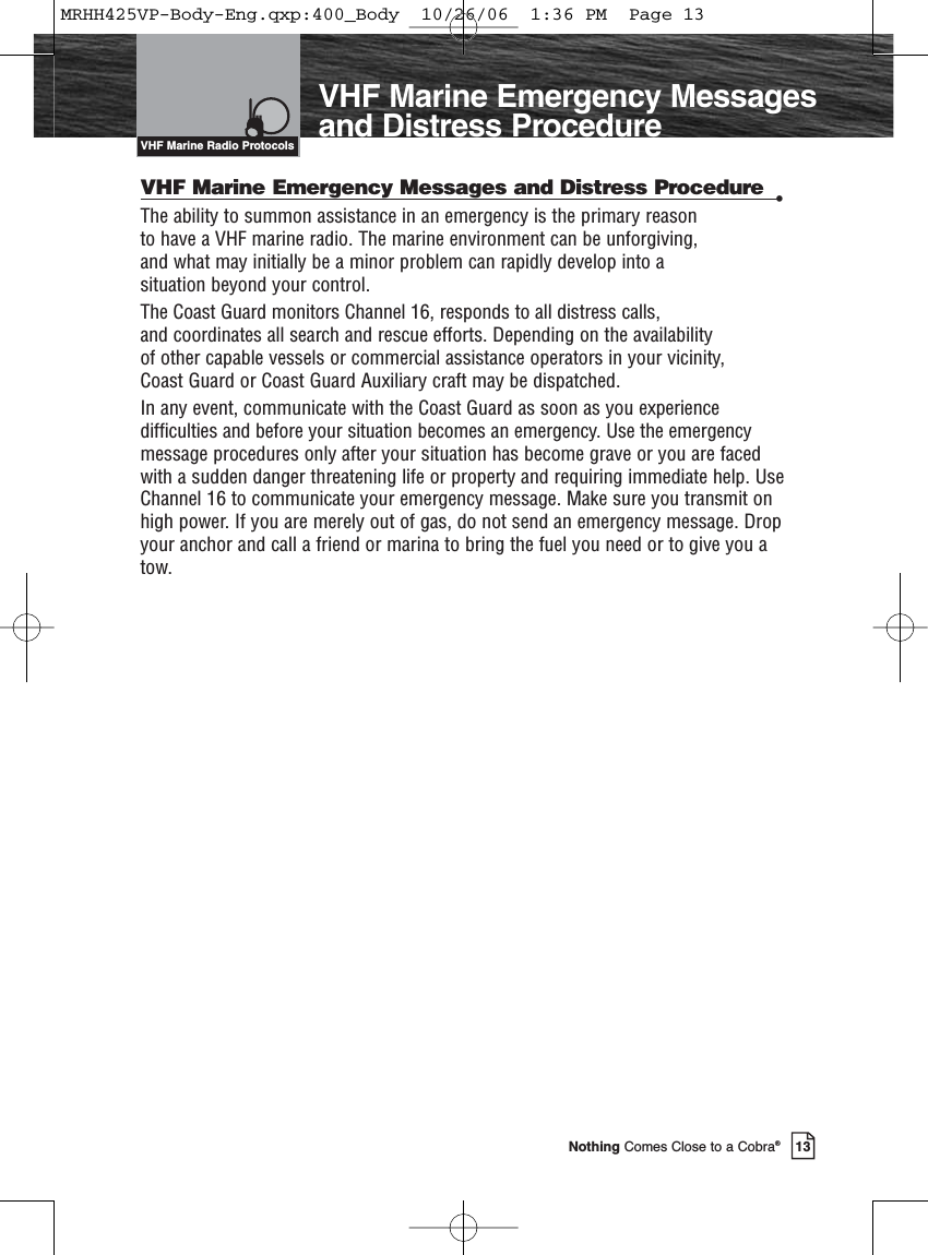Introduction13Nothing Comes Close to a Cobra®VHF Marine Emergency Messagesand Distress ProcedureVHF Marine Emergency Messages and Distress Procedure •The ability to summon assistance in an emergency is the primary reason to have a VHF marine radio. The marine environment can be unforgiving, and what may initially be a minor problem can rapidly develop into a situation beyond your control.The Coast Guard monitors Channel 16, responds to all distress calls, and coordinates all search and rescue efforts. Depending on the availability of other capable vessels or commercial assistance operators in your vicinity, Coast Guard or Coast Guard Auxiliary craft may be dispatched.In any event, communicate with the Coast Guard as soon as you experiencedifficulties and before your situation becomes an emergency. Use the emergencymessage procedures only after your situation has become grave or you are facedwith a sudden danger threatening life or property and requiring immediate help. UseChannel 16 to communicate your emergency message. Make sure you transmit onhigh power. If you are merely out of gas, do not send an emergency message. Dropyour anchor and call a friend or marina to bring the fuel you need or to give you atow.VHF Marine Radio ProtocolsMRHH425VP-Body-Eng.qxp:400_Body  10/26/06  1:36 PM  Page 13
