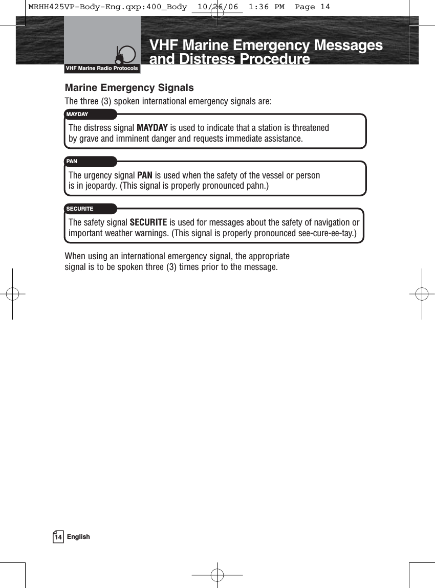 14 EnglishIntroductionVHF Marine Radio ProtocolsMarine Emergency SignalsThe three (3) spoken international emergency signals are:The distress signal MAYDAY is used to indicate that a station is threatened by grave and imminent danger and requests immediate assistance.The urgency signal PAN is used when the safety of the vessel or personis in jeopardy. (This signal is properly pronounced pahn.)The safety signal SECURITE is used for messages about the safety of navigation orimportant weather warnings. (This signal is properly pronounced see-cure-ee-tay.)When using an international emergency signal, the appropriate signal is to be spoken three (3) times prior to the message.MAYDAYPAN SECURITEVHF Marine Emergency Messagesand Distress ProcedureMRHH425VP-Body-Eng.qxp:400_Body  10/26/06  1:36 PM  Page 14