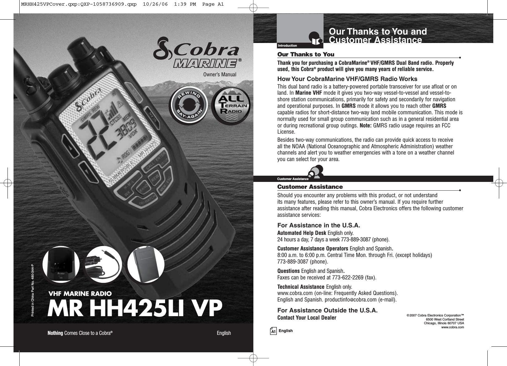 A1 EnglishOur Thanks to You andCustomer AssistanceIntroductionVHF MARINE RADIOMR HH425LI VPPrinted in China Part No. 480-344-POwner’s ManualNothing Comes Close to a Cobra®EnglishOur Thanks to You •Thank you for purchasing a CobraMarine®VHF/GMRS Dual Band radio. Properlyused, this Cobra®product will give you many years of reliable service.How Your CobraMarine VHF/GMRS Radio WorksThis dual band radio is a battery-powered portable transceiver for use afloat or onland. In Marine VHF mode it gives you two-way vessel-to-vessel and vessel-to-shore station communications, primarily for safety and secondarily for navigationand operational purposes. In GMRS mode it allows you to reach other GMRScapable radios for short-distance two-way land mobile communication. This mode isnormally used for small group communication such as in a general residential areaor during recreational group outings. Note: GMRS radio usage requires an FCCLicense.Besides two-way communications, the radio can provide quick access to receive all the NOAA (National Oceanographic and Atmospheric Administration) weatherchannels and alert you to weather emergencies with a tone on a weather channelyou can select for your area.Customer Assistance •Should you encounter any problems with this product, or not understand its many features, please refer to this owner’s manual. If you require furtherassistance after reading this manual, Cobra Electronics offers the following customerassistance services:For Assistance in the U.S.A. Automated Help Desk English only.24 hours a day, 7 days a week 773-889-3087 (phone).Customer Assistance Operators English and Spanish.8:00 a.m. to 6:00 p.m. Central Time Mon. through Fri. (except holidays) 773-889-3087 (phone).Questions English and Spanish.Faxes can be received at 773-622-2269 (fax).Technical Assistance English only.www.cobra.com (on-line: Frequently Asked Questions).English and Spanish. productinfo@cobra.com (e-mail).For Assistance Outside the U.S.A.Contact Your Local DealerCustomer Assistance©2007 Cobra Electronics Corporation™ 6500 West Cortland StreetChicago, Illinois 60707 USAwww.cobra.comMRHH425VPCover.qxp:QXP-1058736909.qxp  10/26/06  1:39 PM  Page A1