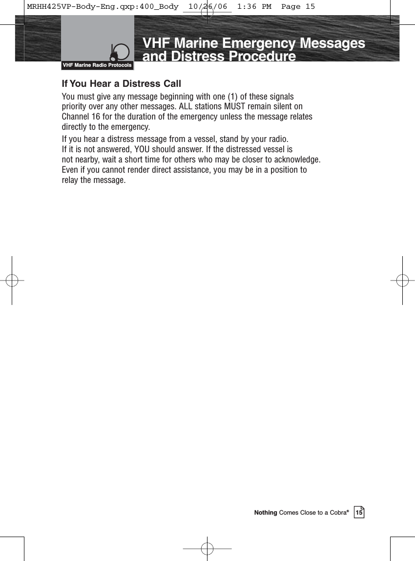 Introduction15Nothing Comes Close to a Cobra®If You Hear a Distress CallYou must give any message beginning with one (1) of these signals priority over any other messages. ALL stations MUST remain silent on Channel 16 for the duration of the emergency unless the message relates directly to the emergency.If you hear a distress message from a vessel, stand by your radio. If it is not answered, YOU should answer. If the distressed vessel is not nearby, wait a short time for others who may be closer to acknowledge.Even if you cannot render direct assistance, you may be in a position to relay the message.VHF Marine Radio ProtocolsVHF Marine Emergency Messagesand Distress ProcedureMRHH425VP-Body-Eng.qxp:400_Body  10/26/06  1:36 PM  Page 15