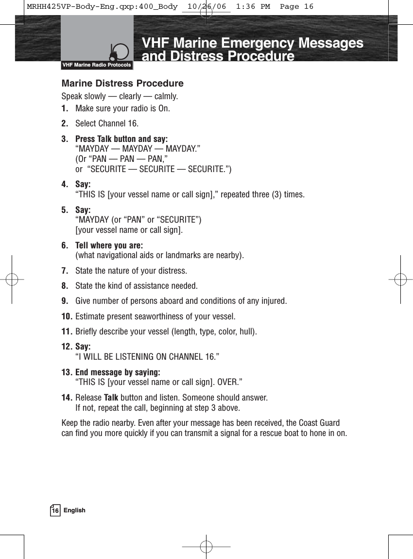 16 EnglishIntroductionMarine Distress ProcedureSpeak slowly — clearly — calmly.1. Make sure your radio is On.2. Select Channel 16.3. Press Talk button and say: “MAYDAY — MAYDAY — MAYDAY.” (Or “PAN — PAN — PAN,” or  “SECURITE — SECURITE — SECURITE.”)4. Say: “THIS IS [your vessel name or call sign],” repeated three (3) times.5. Say: “MAYDAY (or “PAN” or “SECURITE”) [your vessel name or call sign].6. Tell where you are: (what navigational aids or landmarks are nearby).7. State the nature of your distress.8. State the kind of assistance needed.9. Give number of persons aboard and conditions of any injured.10. Estimate present seaworthiness of your vessel.11. Briefly describe your vessel (length, type, color, hull).12. Say: “I WILL BE LISTENING ON CHANNEL 16.”13. End message by saying: “THIS IS [your vessel name or call sign]. OVER.”14. Release Talk button and listen. Someone should answer. If not, repeat the call, beginning at step 3 above.Keep the radio nearby. Even after your message has been received, the Coast Guardcan find you more quickly if you can transmit a signal for a rescue boat to hone in on.VHF Marine Radio ProtocolsVHF Marine Emergency Messagesand Distress ProcedureMRHH425VP-Body-Eng.qxp:400_Body  10/26/06  1:36 PM  Page 16