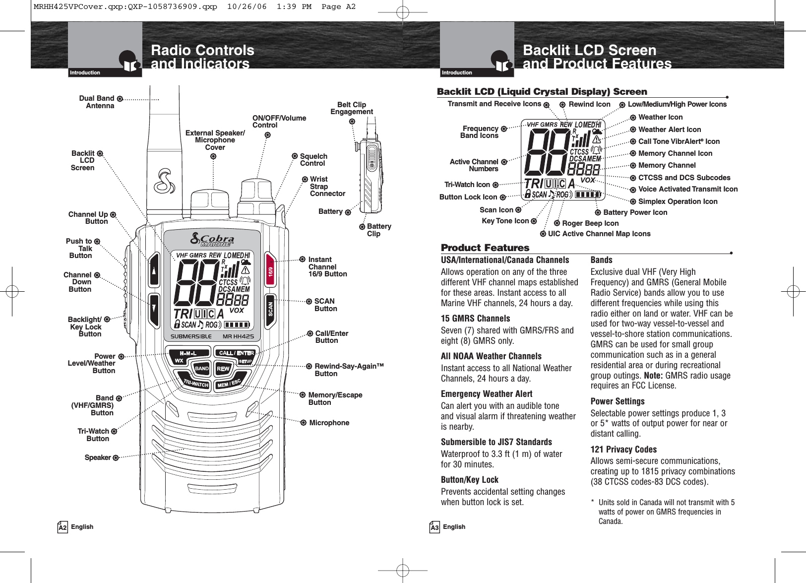 A3 EnglishBacklit LCD Screenand Product FeaturesIntroductionA2 EnglishRadio Controls and IndicatorsIntroductionBacklit LCD (Liquid Crystal Display) Screen •InstantChannel 16/9 ButtonSCANButtonSquelchControlCall/Enter ButtonWrist StrapConnectorON/OFF/VolumeControlExternal Speaker/MicrophoneCoverDual BandAntennaTri-WatchButtonBacklight/Key LockButtonMemory/EscapeButtonChannel UpButtonChannelDownButtonUIC Active Channel Map IconsRoger Beep IconBattery Power IconSimplex Operation IconVoice Activated Transmit IconMemory ChannelMemory Channel IconCall Tone VibrAlert®IconWeather Alert IconWeather IconLow/Medium/High Power IconsTri-Watch IconFrequencyBand IconsTransmit and Receive IconsButton Lock IconScan IconKey Tone IconPower Level/WeatherButtonSpeakerUSA/International/Canada ChannelsAllows operation on any of the threedifferent VHF channel maps establishedfor these areas. Instant access to allMarine VHF channels, 24 hours a day.15 GMRS ChannelsSeven (7) shared with GMRS/FRS andeight (8) GMRS only.All NOAA Weather ChannelsInstant access to all National WeatherChannels, 24 hours a day.Emergency Weather AlertCan alert you with an audible tone and visual alarm if threatening weather is nearby.Submersible to JIS7 StandardsWaterproof to 3.3 ft (1 m) of water for 30 minutes.Button/Key LockPrevents accidental setting changes when button lock is set.BandsExclusive dual VHF (Very HighFrequency) and GMRS (General MobileRadio Service) bands allow you to usedifferent frequencies while using thisradio either on land or water. VHF can beused for two-way vessel-to-vessel andvessel-to-shore station communications.GMRS can be used for small groupcommunication such as in a generalresidential area or during recreationalgroup outings. Note: GMRS radio usagerequires an FCC License.Power SettingsSelectable power settings produce 1, 3 or 5* watts of output power for near ordistant calling.121 Privacy CodesAllows semi-secure communications,creating up to 1815 privacy combinations(38 CTCSS codes-83 DCS codes).*  Units sold in Canada will not transmit with 5watts of power on GMRS frequencies inCanada.Product Features •Belt ClipEngagementBacklitLCDScreenPush toTalkButtonBand (VHF/GMRS)ButtonRewind-Say-Again™ButtonRewind IconActive ChannelNumbersMicrophoneBatteryBatteryClipCTCSS and DCS SubcodesMRHH425VPCover.qxp:QXP-1058736909.qxp  10/26/06  1:39 PM  Page A2