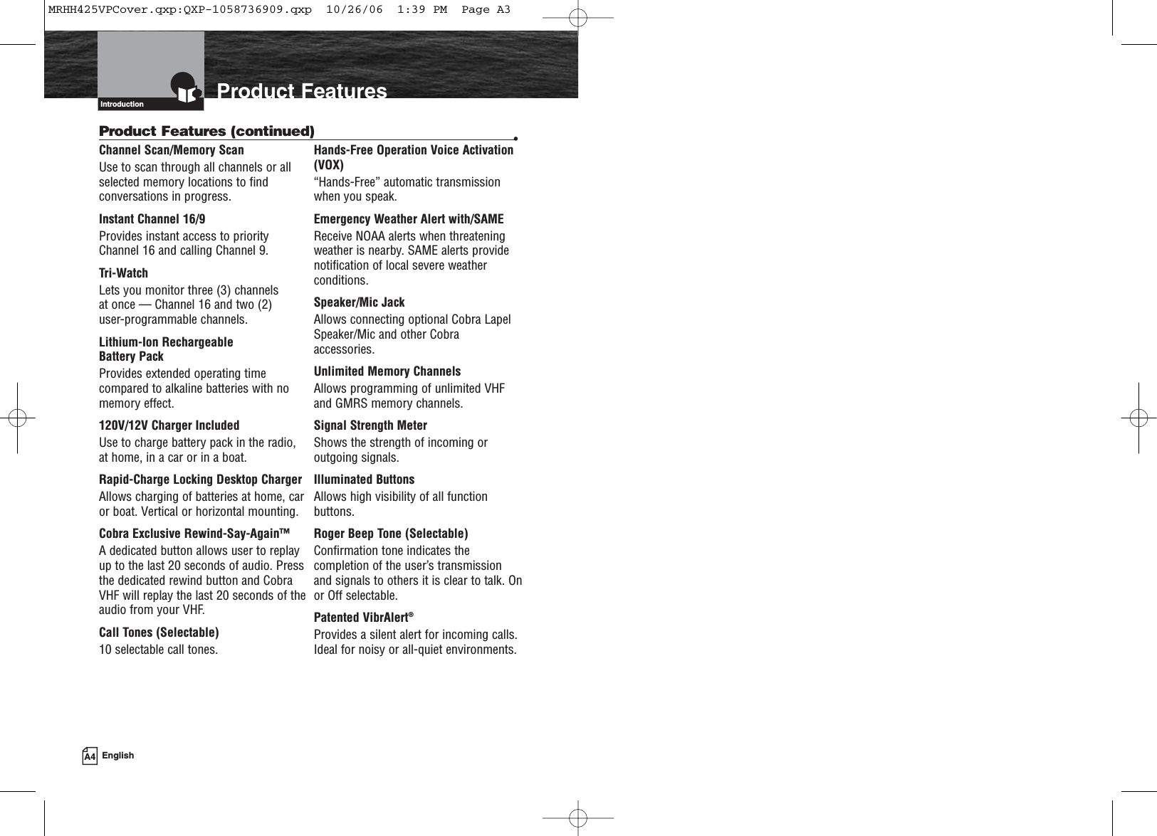 Product FeaturesIntroductionChannel Scan/Memory ScanUse to scan through all channels or allselected memory locations to findconversations in progress.Instant Channel 16/9Provides instant access to priorityChannel 16 and calling Channel 9.Tri-WatchLets you monitor three (3) channels at once — Channel 16 and two (2) user-programmable channels.Lithium-Ion Rechargeable Battery PackProvides extended operating timecompared to alkaline batteries with nomemory effect.120V/12V Charger IncludedUse to charge battery pack in the radio,at home, in a car or in a boat.Rapid-Charge Locking Desktop ChargerAllows charging of batteries at home, caror boat. Vertical or horizontal mounting.Cobra Exclusive Rewind-Say-Again™A dedicated button allows user to replayup to the last 20 seconds of audio. Pressthe dedicated rewind button and CobraVHF will replay the last 20 seconds of theaudio from your VHF.Call Tones (Selectable)10 selectable call tones.Hands-Free Operation Voice Activation(VOX)“Hands-Free” automatic transmissionwhen you speak.Emergency Weather Alert with/SAMEReceive NOAA alerts when threateningweather is nearby. SAME alerts providenotification of local severe weatherconditions.Speaker/Mic JackAllows connecting optional Cobra LapelSpeaker/Mic and other Cobraaccessories.Unlimited Memory ChannelsAllows programming of unlimited VHFand GMRS memory channels.Signal Strength MeterShows the strength of incoming oroutgoing signals.Illuminated ButtonsAllows high visibility of all functionbuttons.Roger Beep Tone (Selectable)Confirmation tone indicates thecompletion of the user’s transmissionand signals to others it is clear to talk. Onor Off selectable.Patented VibrAlert®Provides a silent alert for incoming calls.Ideal for noisy or all-quiet environments.Product Features (continued) •A4 EnglishMRHH425VPCover.qxp:QXP-1058736909.qxp  10/26/06  1:39 PM  Page A3