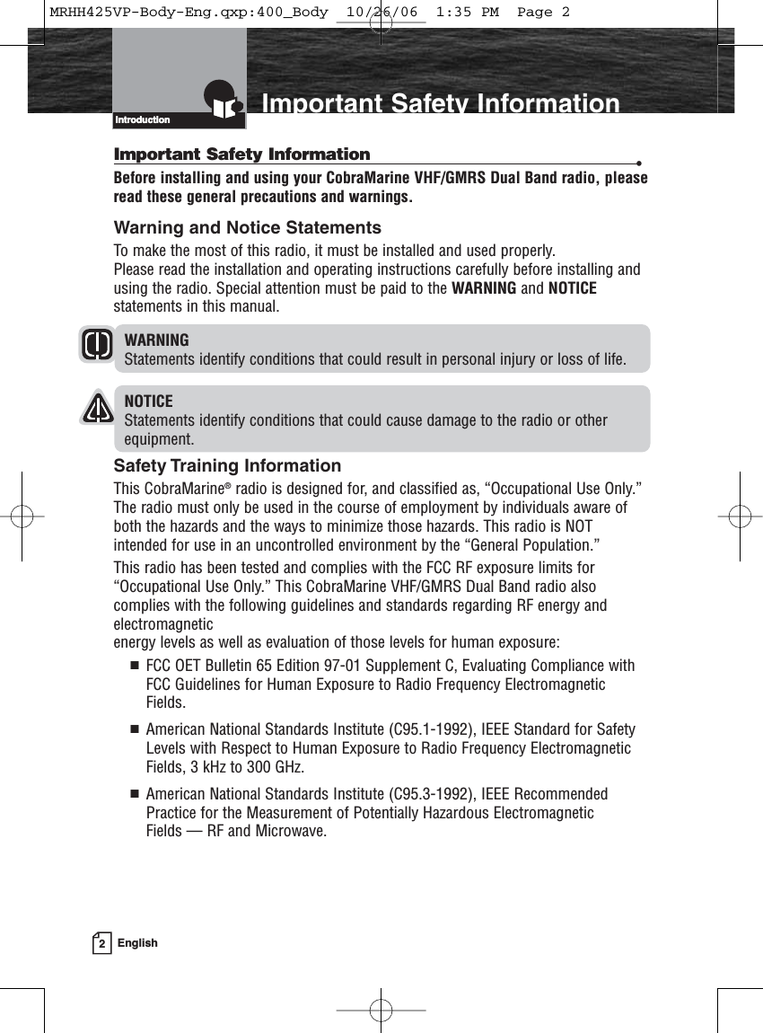 2EnglishIntroduction Important Safety InformationIntroductionImportant Safety Information •Before installing and using your CobraMarine VHF/GMRS Dual Band radio, pleaseread these general precautions and warnings.Warning and Notice StatementsTo make the most of this radio, it must be installed and used properly. Please read the installation and operating instructions carefully before installing andusing the radio. Special attention must be paid to the WARNING and NOTICEstatements in this manual.WARNINGStatements identify conditions that could result in personal injury or loss of life.NOTICEStatements identify conditions that could cause damage to the radio or otherequipment.Safety Training InformationThis CobraMarine®radio is designed for, and classified as, “Occupational Use Only.” The radio must only be used in the course of employment by individuals aware ofboth the hazards and the ways to minimize those hazards. This radio is NOTintended for use in an uncontrolled environment by the “General Population.”This radio has been tested and complies with the FCC RF exposure limits for“Occupational Use Only.” This CobraMarine VHF/GMRS Dual Band radio alsocomplies with the following guidelines and standards regarding RF energy andelectromagnetic energy levels as well as evaluation of those levels for human exposure:  FCC OET Bulletin 65 Edition 97-01 Supplement C, Evaluating Compliance withFCC Guidelines for Human Exposure to Radio Frequency ElectromagneticFields.  American National Standards Institute (C95.1-1992), IEEE Standard for SafetyLevels with Respect to Human Exposure to Radio Frequency ElectromagneticFields, 3 kHz to 300 GHz.  American National Standards Institute (C95.3-1992), IEEE RecommendedPractice for the Measurement of Potentially Hazardous Electromagnetic Fields — RF and Microwave.MRHH425VP-Body-Eng.qxp:400_Body  10/26/06  1:35 PM  Page 2