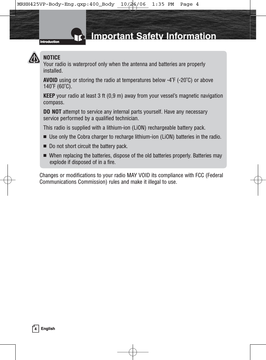 4EnglishIntroduction Important Safety InformationIntroductionNOTICEYour radio is waterproof only when the antenna and batteries are properlyinstalled.AVOID using or storing the radio at temperatures below -4˚F (-20˚C) or above140˚F (60˚C).KEEP your radio at least 3 ft (0,9 m) away from your vessel’s magnetic navigationcompass.DO NOT attempt to service any internal parts yourself. Have any necessary service performed by a qualified technician.This radio is supplied with a lithium-ion (LiON) rechargeable battery pack.Use only the Cobra charger to recharge lithium-ion (LiON) batteries in the radio.Do not short circuit the battery pack.When replacing the batteries, dispose of the old batteries properly. Batteries mayexplode if disposed of in a fire.Changes or modifications to your radio MAY VOID its compliance with FCC (FederalCommunications Commission) rules and make it illegal to use.MRHH425VP-Body-Eng.qxp:400_Body  10/26/06  1:35 PM  Page 4