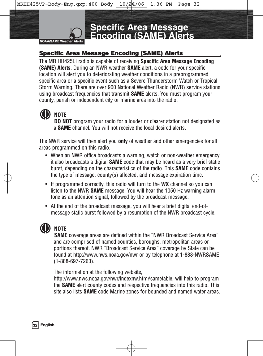 32 EnglishSpecific Area MessageEncoding (SAME) AlertsSpecific Area Message Encoding (SAME) Alerts •The MR HH425LI radio is capable of receiving Specific Area Message Encoding(SAME) Alerts. During an NWR weather SAME alert, a code for your specificlocation will alert you to deteriorating weather conditions in a preprogrammedspecific area or a specific event such as a Severe Thunderstorm Watch or TropicalStorm Warning. There are over 900 National Weather Radio (NWR) service stationsusing broadcast frequencies that transmit SAME alerts. You must program yourcounty, parish or independent city or marine area into the radio. NOTEDO NOT program your radio for a louder or clearer station not designated asa SAME channel. You will not receive the local desired alerts.The NWR service will then alert you only of weather and other emergencies for allareas programmed on this radio.• When an NWR office broadcasts a warning, watch or non-weather emergency,it also broadcasts a digital SAME code that may be heard as a very brief staticburst, depending on the characteristics of the radio. This SAME code containsthe type of message; county(s) affected, and message expiration time. • If programmed correctly, this radio will turn to the WX channel so you canlisten to the NWR SAME message. You will hear the 1050 Hz warning alarmtone as an attention signal, followed by the broadcast message. • At the end of the broadcast message, you will hear a brief digital end-of-message static burst followed by a resumption of the NWR broadcast cycle.NOTESAME coverage areas are defined within the “NWR Broadcast Service Area”and are comprised of named counties, boroughs, metropolitan areas orportions thereof. NWR “Broadcast Service Area” coverage by State can befound at http://www.nws.noaa.gov/nwr or by telephone at 1-888-NWRSAME(1-888-697-7263). The information at the following website,http://www.nws.noaa.gov/nwr/indexnw.htm#sametable, will help to programthe SAME alert county codes and respective frequencies into this radio. Thissite also lists SAME code Marine zones for bounded and named water areas.NOAA/SAME Weather AlertsMRHH425VP-Body-Eng.qxp:400_Body  10/26/06  1:36 PM  Page 32