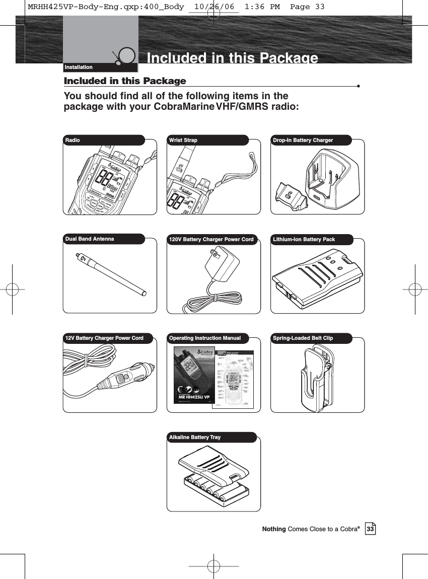 33Nothing Comes Close to a Cobra®Included in this PackageIncluded in this Package •You should find all of the following items in the package with your CobraMarineVHF/GMRS radio:InstallationRadio  Wrist Strap Drop-In Battery ChargerDual Band Antenna 120V Battery Charger Power Cord Lithium-Ion Battery Pack12V Battery Charger Power Cord Operating Instruction Manual Spring-Loaded Belt ClipAlkaline Battery TrayMRHH425VP-Body-Eng.qxp:400_Body  10/26/06  1:36 PM  Page 33