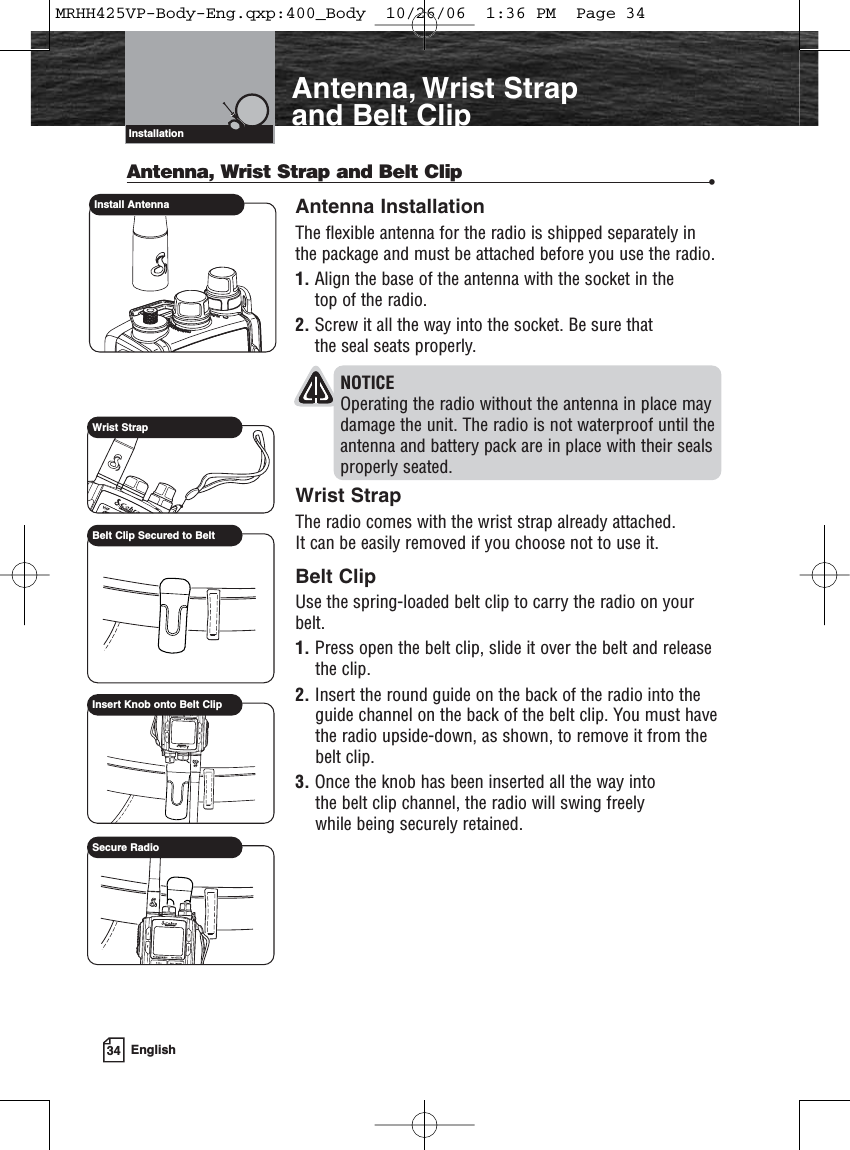 34 EnglishAntenna, Wrist Strap and Belt ClipAntenna, Wrist Strap and Belt Clip •Antenna InstallationThe flexible antenna for the radio is shipped separately in the package and must be attached before you use the radio.1. Align the base of the antenna with the socket in the top of the radio.2. Screw it all the way into the socket. Be sure that the seal seats properly.NOTICE Operating the radio without the antenna in place may damage the unit. The radio is not waterproof until the antenna and battery pack are in place with their seals properly seated.Wrist StrapThe radio comes with the wrist strap already attached. It can be easily removed if you choose not to use it.Belt ClipUse the spring-loaded belt clip to carry the radio on yourbelt.1. Press open the belt clip, slide it over the belt and releasethe clip.2. Insert the round guide on the back of the radio into theguide channel on the back of the belt clip. You must havethe radio upside-down, as shown, to remove it from thebelt clip.3. Once the knob has been inserted all the way into the belt clip channel, the radio will swing freely while being securely retained.VHF Marine Radio ProtocolsInstallationInstall AntennaWrist StrapBelt Clip Secured to BeltInsert Knob onto Belt ClipSecure RadioMRHH425VP-Body-Eng.qxp:400_Body  10/26/06  1:36 PM  Page 34