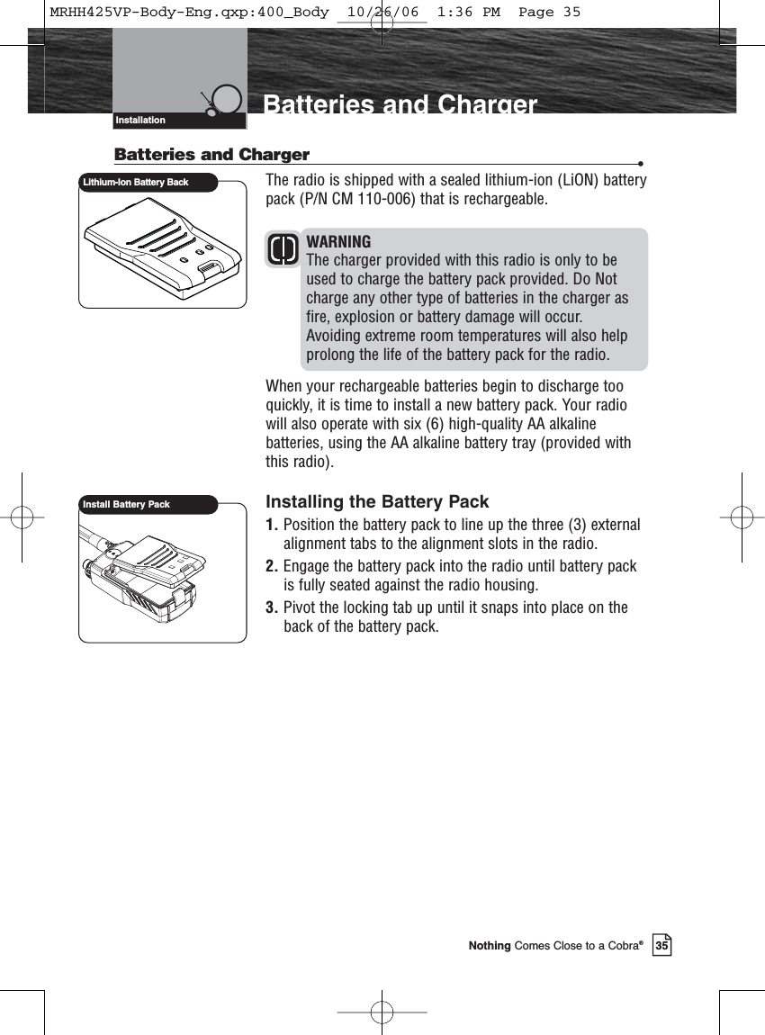 Introduction35Nothing Comes Close to a Cobra®Batteries and ChargerInstallationBatteries and Charger •The radio is shipped with a sealed lithium-ion (LiON) batterypack (P/N CM 110-006) that is rechargeable. WARNINGThe charger provided with this radio is only to beused to charge the battery pack provided. Do Notcharge any other type of batteries in the charger asfire, explosion or battery damage will occur. Avoiding extreme room temperatures will also helpprolong the life of the battery pack for the radio. When your rechargeable batteries begin to discharge tooquickly, it is time to install a new battery pack. Your radiowill also operate with six (6) high-quality AA alkalinebatteries, using the AA alkaline battery tray (provided withthis radio).Installing the Battery Pack1. Position the battery pack to line up the three (3) externalalignment tabs to the alignment slots in the radio.2. Engage the battery pack into the radio until battery packis fully seated against the radio housing.3. Pivot the locking tab up until it snaps into place on theback of the battery pack.Lithium-Ion Battery BackInstall Battery PackMRHH425VP-Body-Eng.qxp:400_Body  10/26/06  1:36 PM  Page 35