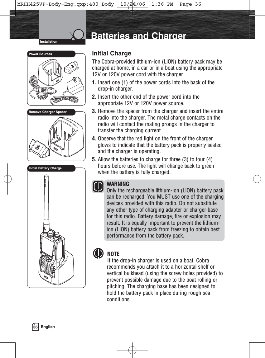 36 EnglishIntroduction Batteries and ChargerInitial ChargeThe Cobra-provided lithium-ion (LiON) battery pack may becharged at home, in a car or in a boat using the appropriate12V or 120V power cord with the charger.1. Insert one (1) of the power cords into the back of thedrop-in charger.2. Insert the other end of the power cord into theappropriate 12V or 120V power source.3. Remove the spacer from the charger and insert the entireradio into the charger. The metal charge contacts on theradio will contact the mating prongs in the charger totransfer the charging current.4. Observe that the red light on the front of the chargerglows to indicate that the battery pack is properly seatedand the charger is operating.5. Allow the batteries to charge for three (3) to four (4)hours before use. The light will change back to greenwhen the battery is fully charged.WARNINGOnly the rechargeable lithium-ion (LiON) battery packcan be recharged. You MUST use one of the chargingdevices provided with this radio. Do not substituteany other type of charging adapter or charger basefor this radio. Battery damage, fire or explosion mayresult. It is equally important to prevent the lithium-ion (LiON) battery pack from freezing to obtain bestperformance from the battery pack.NOTEIf the drop-in charger is used on a boat, Cobrarecommends you attach it to a horizontal shelf orvertical bulkhead (using the screw holes provided) toprevent possible damage due to the boat rolling orpitching. The charging base has been designed tohold the battery pack in place during rough seaconditions.InstallationInitial Battery ChargePower SourcesRemove Charger SpacerMRHH425VP-Body-Eng.qxp:400_Body  10/26/06  1:36 PM  Page 36