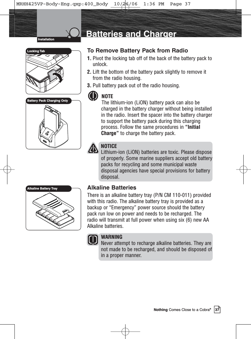 Introduction37Nothing Comes Close to a Cobra®Batteries and ChargerInstallationTo Remove Battery Pack from Radio1. Pivot the locking tab off of the back of the battery pack tounlock.2. Lift the bottom of the battery pack slightly to remove itfrom the radio housing.3. Pull battery pack out of the radio housing.NOTEThe lithium-ion (LiON) battery pack can also becharged in the battery charger without being installedin the radio. Insert the spacer into the battery chargerto support the battery pack during this chargingprocess. Follow the same procedures in “InitialCharge” to charge the battery pack.NOTICELithium-ion (LiON) batteries are toxic. Please disposeof properly. Some marine suppliers accept old batterypacks for recycling and some municipal wastedisposal agencies have special provisions for batterydisposal.Alkaline BatteriesThere is an alkaline battery tray (P/N CM 110-011) providedwith this radio. The alkaline battery tray is provided as abackup or “Emergency” power source should the batterypack run low on power and needs to be recharged. Theradio will transmit at full power when using six (6) new AAAlkaline batteries.WARNINGNever attempt to recharge alkaline batteries. They arenot made to be recharged, and should be disposed ofin a proper manner.Alkaline Battery TrayLocking TabBattery Pack Charging OnlyMRHH425VP-Body-Eng.qxp:400_Body  10/26/06  1:36 PM  Page 37