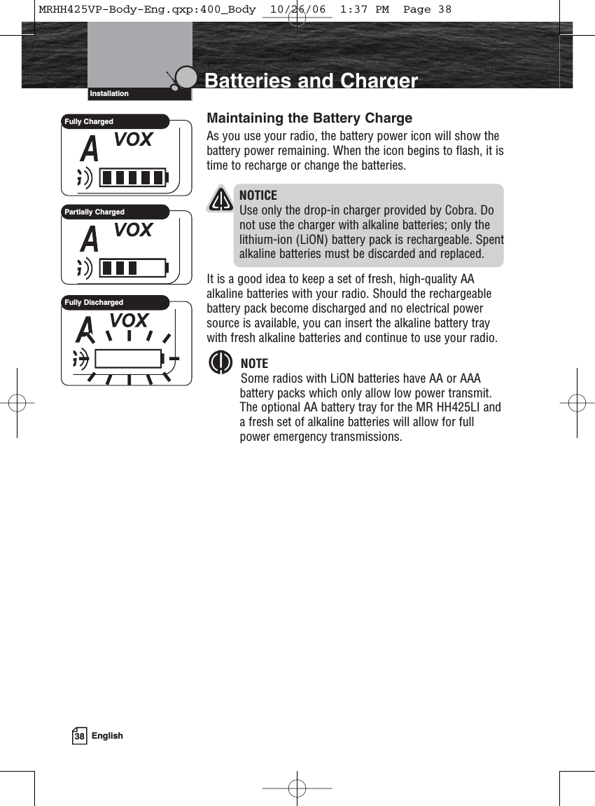 38 EnglishIntroduction Batteries and ChargerMaintaining the Battery ChargeAs you use your radio, the battery power icon will show thebattery power remaining. When the icon begins to flash, it istime to recharge or change the batteries.NOTICEUse only the drop-in charger provided by Cobra. Donot use the charger with alkaline batteries; only thelithium-ion (LiON) battery pack is rechargeable. Spentalkaline batteries must be discarded and replaced.It is a good idea to keep a set of fresh, high-quality AAalkaline batteries with your radio. Should the rechargeablebattery pack become discharged and no electrical powersource is available, you can insert the alkaline battery traywith fresh alkaline batteries and continue to use your radio.NOTESome radios with LiON batteries have AA or AAAbattery packs which only allow low power transmit.The optional AA battery tray for the MR HH425LI anda fresh set of alkaline batteries will allow for fullpower emergency transmissions.InstallationFully ChargedPartially ChargedFully DischargedMRHH425VP-Body-Eng.qxp:400_Body  10/26/06  1:37 PM  Page 38