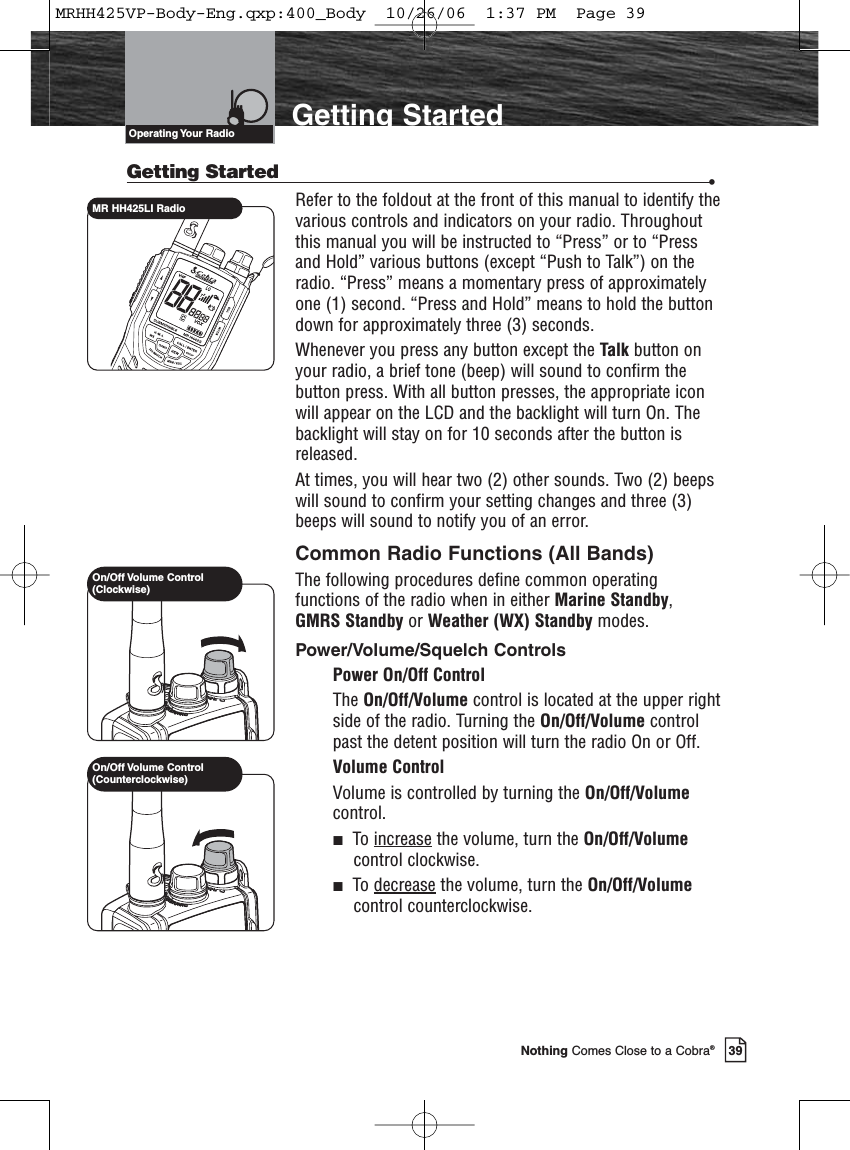 39Nothing Comes Close to a Cobra®Getting Started •Refer to the foldout at the front of this manual to identify thevarious controls and indicators on your radio. Throughoutthis manual you will be instructed to “Press” or to “Pressand Hold” various buttons (except “Push to Talk”) on theradio. “Press” means a momentary press of approximatelyone (1) second. “Press and Hold” means to hold the buttondown for approximately three (3) seconds.Whenever you press any button except the Talk button onyour radio, a brief tone (beep) will sound to confirm thebutton press. With all button presses, the appropriate iconwill appear on the LCD and the backlight will turn On. Thebacklight will stay on for 10 seconds after the button isreleased.At times, you will hear two (2) other sounds. Two (2) beepswill sound to confirm your setting changes and three (3)beeps will sound to notify you of an error.Common Radio Functions (All Bands)The following procedures define common operatingfunctions of the radio when in either Marine Standby,GMRS Standby or Weather (WX) Standby modes.Power/Volume/Squelch ControlsPower On/Off ControlThe On/Off/Volume control is located at the upper rightside of the radio. Turning the On/Off/Volume controlpast the detent position will turn the radio On or Off.Volume ControlVolume is controlled by turning the On/Off/Volumecontrol.To increase the volume, turn the On/Off/Volumecontrol clockwise.To decrease the volume, turn the On/Off/Volumecontrol counterclockwise.Getting StartedMR HH425LI RadioOperating Your  RadioOn/Off Volume Control(Clockwise)On/Off Volume Control(Counterclockwise)MRHH425VP-Body-Eng.qxp:400_Body  10/26/06  1:37 PM  Page 39