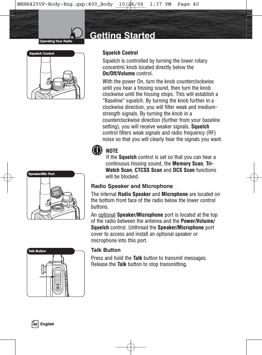 40 EnglishIntroduction Getting StartedSquelch ControlSquelch is controlled by turning the lower rotaryconcentric knob located directly below theOn/Off/Volume control.With the power On, turn the knob counterclockwiseuntil you hear a hissing sound, then turn the knobclockwise until the hissing stops. This will establish a“Baseline” squelch. By turning the knob further in aclockwise direction, you will filter weak and medium-strength signals. By turning the knob in acounterclockwise direction (further from your baselinesetting), you will receive weaker signals. Squelchcontrol filters weak signals and radio frequency (RF)noise so that you will clearly hear the signals you want.NOTEIf the Squelch control is set so that you can hear acontinuous hissing sound, the Memory Scan, Tri-Watch Scan, CTCSS Scan and DCS Scan functionswill be blocked.Radio Speaker and MicrophoneThe internal Radio Speaker and Microphone are located onthe bottom front face of the radio below the lower controlbuttons.An optional Speaker/Microphone port is located at the topof the radio between the antenna and the Power/Volume/Squelch control. Unthread the Speaker/Microphone portcover to access and install an optional speaker ormicrophone into this port. Talk ButtonPress and hold the Talk button to transmit messages.Release the Talk button to stop transmitting.Operating Your  RadioSquelch ControlSpeaker/Mic PortTalk ButtonMRHH425VP-Body-Eng.qxp:400_Body  10/26/06  1:37 PM  Page 40