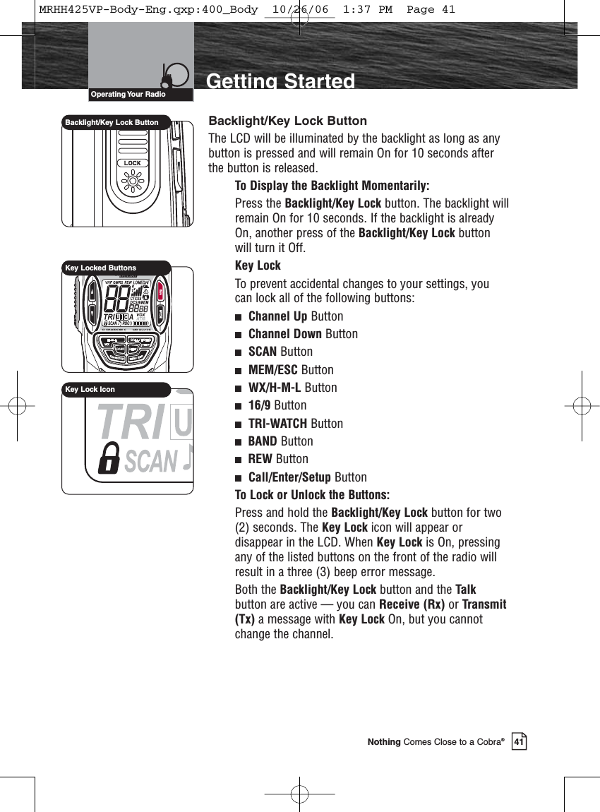 Introduction41Nothing Comes Close to a Cobra®Getting StartedBacklight/Key Lock ButtonThe LCD will be illuminated by the backlight as long as anybutton is pressed and will remain On for 10 seconds afterthe button is released.To Display the Backlight Momentarily:Press the Backlight/Key Lock button. The backlight willremain On for 10 seconds. If the backlight is alreadyOn, another press of the Backlight/Key Lock buttonwill turn it Off.Key LockTo prevent accidental changes to your settings, youcan lock all of the following buttons:Channel Up ButtonChannel Down ButtonSCAN ButtonMEM/ESC ButtonWX/H-M-L Button16/9 ButtonTRI-WATCH ButtonBAND ButtonREW Button Call/Enter/Setup ButtonTo Lock or Unlock the Buttons:Press and hold the Backlight/Key Lock button for two(2) seconds. The Key Lock icon will appear ordisappear in the LCD. When Key Lock is On, pressingany of the listed buttons on the front of the radio willresult in a three (3) beep error message.Both the Backlight/Key Lock button and the Talkbutton are active — you can Receive (Rx) or Transmit(Tx) a message with Key Lock On, but you cannotchange the channel.Operating Your  RadioBacklight/Key Lock ButtonKey Locked ButtonsKey Lock IconMRHH425VP-Body-Eng.qxp:400_Body  10/26/06  1:37 PM  Page 41