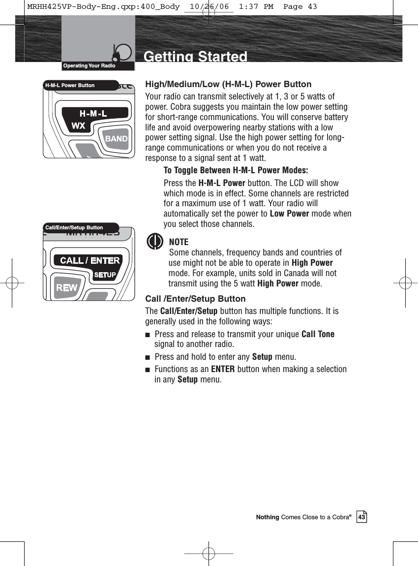 Introduction43Nothing Comes Close to a Cobra®Getting StartedHigh/Medium/Low (H-M-L) Power ButtonYour radio can transmit selectively at 1, 3 or 5 watts ofpower. Cobra suggests you maintain the low power settingfor short-range communications. You will conserve batterylife and avoid overpowering nearby stations with a lowpower setting signal. Use the high power setting for long-range communications or when you do not receive aresponse to a signal sent at 1 watt.To Toggle Between H-M-L Power Modes:Press the H-M-L Power button. The LCD will showwhich mode is in effect. Some channels are restrictedfor a maximum use of 1 watt. Your radio willautomatically set the power to Low Power mode whenyou select those channels. NOTESome channels, frequency bands and countries ofuse might not be able to operate in High Powermode. For example, units sold in Canada will nottransmit using the 5 watt High Power mode.Call /Enter/Setup ButtonThe Call/Enter/Setup button has multiple functions. It isgenerally used in the following ways:Press and release to transmit your unique Call Tonesignal to another radio.Press and hold to enter any Setup menu.Functions as an ENTER button when making a selectionin any Setup menu.Operating Your  RadioH-M-L Power ButtonCall/Enter/Setup ButtonMRHH425VP-Body-Eng.qxp:400_Body  10/26/06  1:37 PM  Page 43