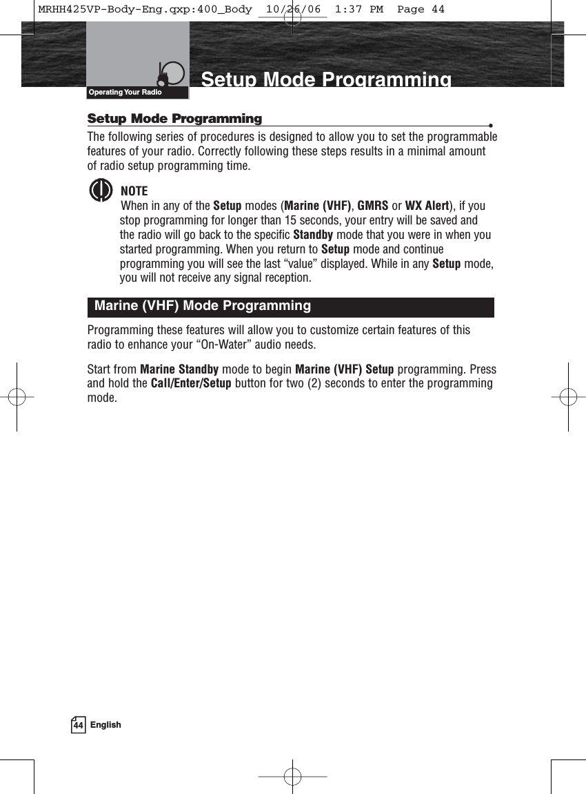 44 EnglishIntroduction Setup Mode ProgrammingSetup Mode Programming •The following series of procedures is designed to allow you to set the programmablefeatures of your radio. Correctly following these steps results in a minimal amountof radio setup programming time.NOTEWhen in any of the Setup modes (Marine (VHF), GMRS or WX Alert), if youstop programming for longer than 15 seconds, your entry will be saved and the radio will go back to the specific Standby mode that you were in when youstarted programming. When you return to Setup mode and continue programming you will see the last “value” displayed. While in any Setup mode,you will not receive any signal reception.Programming these features will allow you to customize certain features of thisradio to enhance your “On-Water” audio needs.Start from Marine Standby mode to begin Marine (VHF) Setup programming. Pressand hold the Call/Enter/Setup button for two (2) seconds to enter the programmingmode.Marine (VHF) Mode ProgrammingOperating Your  RadioMRHH425VP-Body-Eng.qxp:400_Body  10/26/06  1:37 PM  Page 44