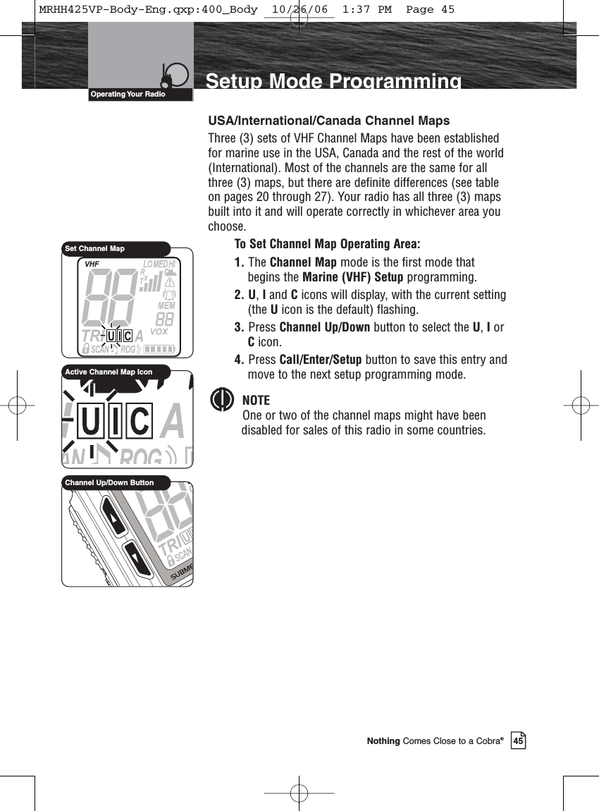 Introduction45Nothing Comes Close to a Cobra®Setup Mode ProgrammingUSA/International/Canada Channel MapsThree (3) sets of VHF Channel Maps have been establishedfor marine use in the USA, Canada and the rest of the world(International). Most of the channels are the same for allthree (3) maps, but there are definite differences (see tableon pages 20 through 27). Your radio has all three (3) mapsbuilt into it and will operate correctly in whichever area youchoose.To Set Channel Map Operating Area:1. The Channel Map mode is the first mode thatbegins the Marine (VHF) Setup programming.2. U, Iand Cicons will display, with the current setting(the Uicon is the default) flashing.3. Press Channel Up/Down button to select the U, IorCicon.4. Press Call/Enter/Setup button to save this entry andmove to the next setup programming mode.NOTEOne or two of the channel maps might have beendisabled for sales of this radio in some countries.Operating Your  RadioSet Channel MapChannel Up/Down ButtonActive Channel Map IconMRHH425VP-Body-Eng.qxp:400_Body  10/26/06  1:37 PM  Page 45