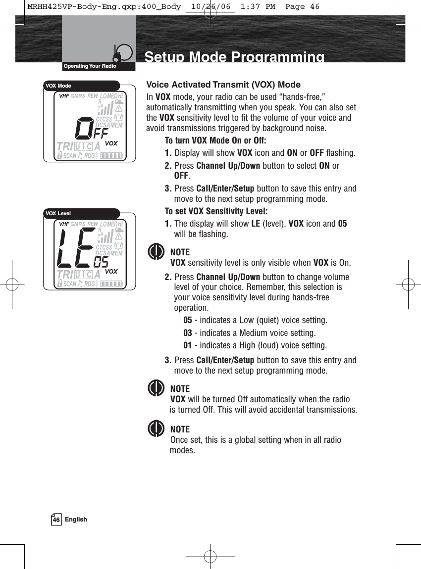 46 EnglishIntroduction Setup Mode ProgrammingVoice Activated Transmit (VOX) ModeIn VOX mode, your radio can be used “hands-free,”automatically transmitting when you speak. You can also setthe VOX sensitivity level to fit the volume of your voice andavoid transmissions triggered by background noise.To turn VOX Mode On or Off:1. Display will show VOX icon and ON or OFF flashing.2. Press Channel Up/Down button to select ON orOFF.3. Press Call/Enter/Setup button to save this entry andmove to the next setup programming mode.To set VOX Sensitivity Level:1. The display will show LE (level). VOX icon and 05will be flashing.NOTEVOX sensitivity level is only visible when VOX is On.2. Press Channel Up/Down button to change volumelevel of your choice. Remember, this selection isyour voice sensitivity level during hands-freeoperation.05 - indicates a Low (quiet) voice setting.03 - indicates a Medium voice setting. 01 - indicates a High (loud) voice setting.3. Press Call/Enter/Setup button to save this entry andmove to the next setup programming mode.NOTEVOX will be turned Off automatically when the radiois turned Off. This will avoid accidental transmissions.NOTEOnce set, this is a global setting when in all radiomodes.Operating Your  RadioVOX ModeVOX LevelMRHH425VP-Body-Eng.qxp:400_Body  10/26/06  1:37 PM  Page 46