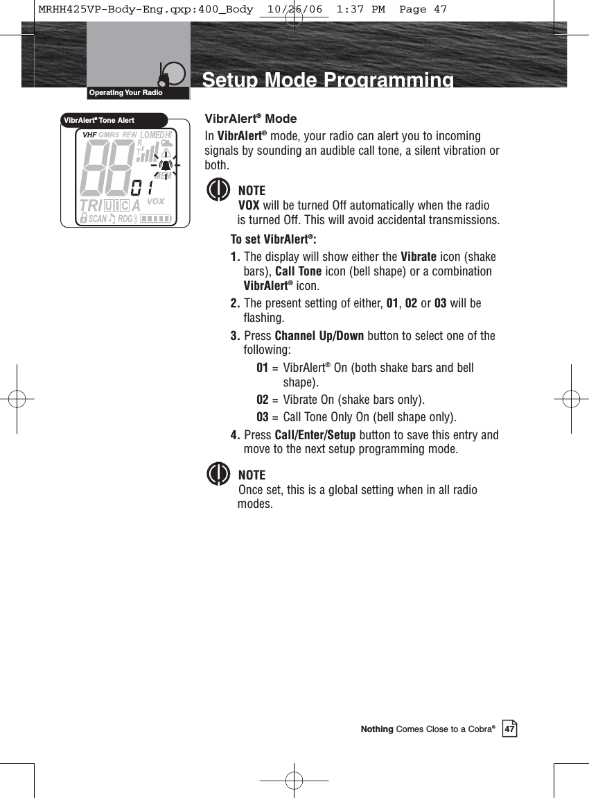 Introduction47Nothing Comes Close to a Cobra®Setup Mode ProgrammingVibrAlert®ModeIn VibrAlert®mode, your radio can alert you to incomingsignals by sounding an audible call tone, a silent vibration orboth.NOTEVOX will be turned Off automatically when the radiois turned Off. This will avoid accidental transmissions.To set VibrAlert®:1. The display will show either the Vibrate icon (shakebars), Call Tone icon (bell shape) or a combinationVibrAlert®icon. 2. The present setting of either, 01, 02 or 03 will beflashing.3. Press Channel Up/Down button to select one of thefollowing:01 = VibrAlert®On (both shake bars and bell shape).02 =  Vibrate On (shake bars only).03 =  Call Tone Only On (bell shape only).4. Press Call/Enter/Setup button to save this entry andmove to the next setup programming mode.NOTEOnce set, this is a global setting when in all radiomodes.Operating Your  RadioVibrAlert®Tone AlertMRHH425VP-Body-Eng.qxp:400_Body  10/26/06  1:37 PM  Page 47