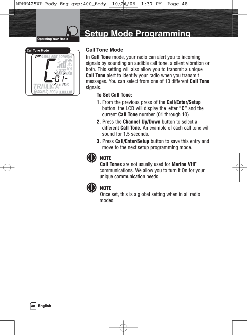 48 EnglishIntroduction Setup Mode ProgrammingCall Tone ModeIn Call Tone mode, your radio can alert you to incomingsignals by sounding an audible call tone, a silent vibration orboth. This setting will also allow you to transmit a uniqueCall Tone alert to identify your radio when you transmitmessages. You can select from one of 10 different Call Tonesignals.To Set Call Tone:1. From the previous press of the Call/Enter/Setupbutton, the LCD will display the letter “C” and thecurrent Call Tone number (01 through 10).2. Press the Channel Up/Down button to select adifferent Call Tone. An example of each call tone willsound for 1.5 seconds.3. Press Call/Enter/Setup button to save this entry andmove to the next setup programming mode.NOTECall Tones are not usually used for Marine VHFcommunications. We allow you to turn it On for yourunique communication needs.NOTEOnce set, this is a global setting when in all radiomodes.Operating Your  RadioCall Tone  ModeMRHH425VP-Body-Eng.qxp:400_Body  10/26/06  1:37 PM  Page 48