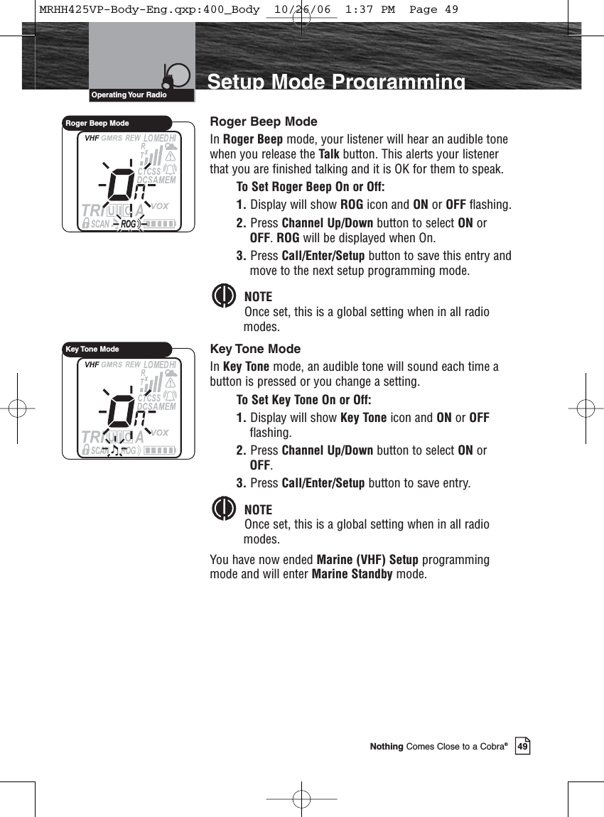 Introduction49Nothing Comes Close to a Cobra®Setup Mode ProgrammingRoger Beep ModeIn Roger Beep mode, your listener will hear an audible tonewhen you release the Talk button. This alerts your listenerthat you are finished talking and it is OK for them to speak.To Set Roger Beep On or Off:1. Display will show ROG icon and ON or OFF flashing.2. Press Channel Up/Down button to select ON orOFF. ROG will be displayed when On.3. Press Call/Enter/Setup button to save this entry andmove to the next setup programming mode.NOTEOnce set, this is a global setting when in all radiomodes.Key Tone ModeIn Key Tone mode, an audible tone will sound each time abutton is pressed or you change a setting.To Set Key Tone On or Off:1. Display will show Key Tone icon and ON or OFFflashing.2. Press Channel Up/Down button to select ON orOFF.3. Press Call/Enter/Setup button to save entry.NOTEOnce set, this is a global setting when in all radiomodes.You have now ended Marine (VHF) Setup programmingmode and will enter Marine Standby mode.Operating Your  RadioRoger Beep ModeKey Tone ModeMRHH425VP-Body-Eng.qxp:400_Body  10/26/06  1:37 PM  Page 49