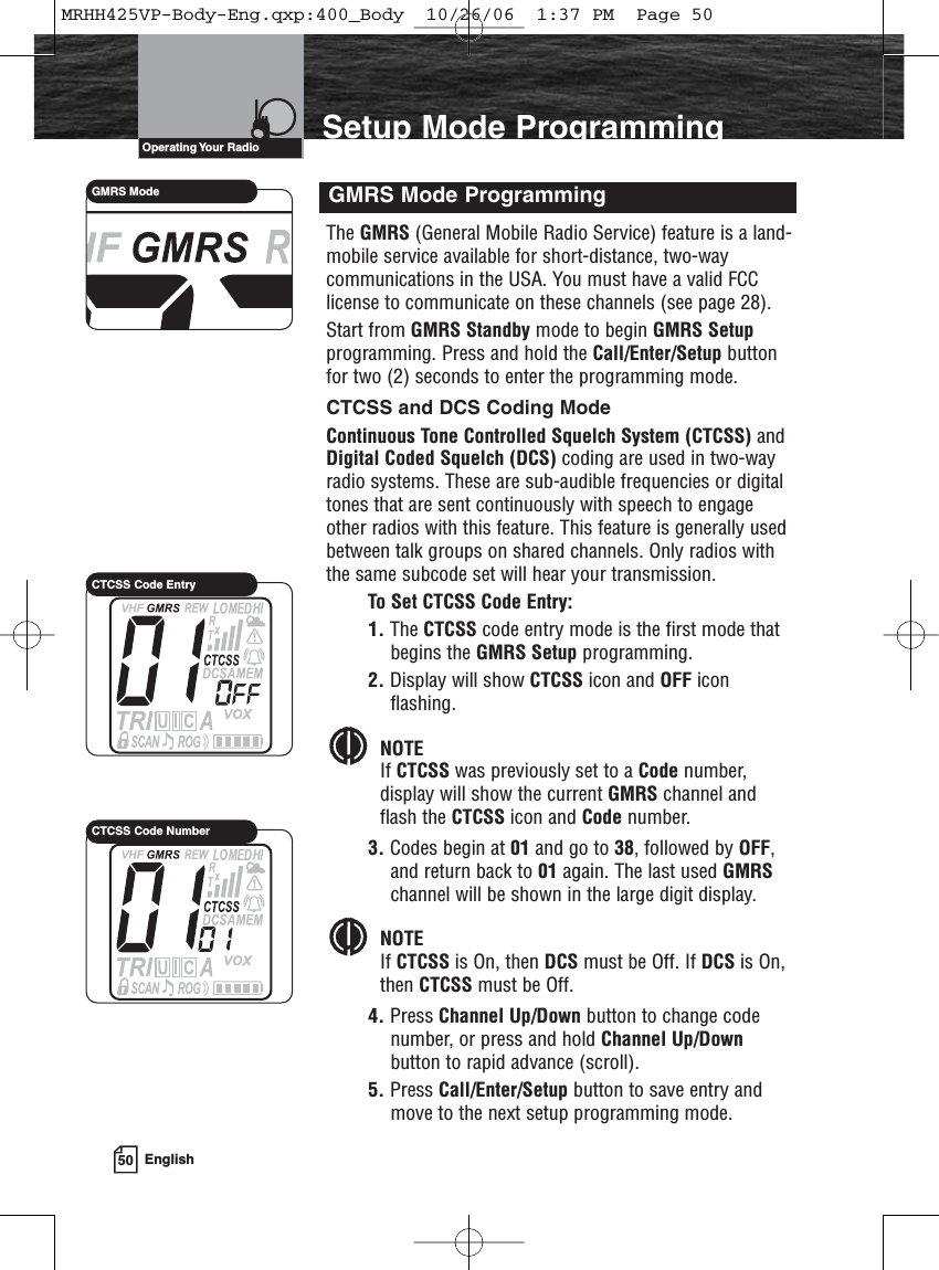 50 EnglishIntroduction Setup Mode ProgrammingThe GMRS (General Mobile Radio Service) feature is a land-mobile service available for short-distance, two-waycommunications in the USA. You must have a valid FCClicense to communicate on these channels (see page 28).Start from GMRS Standby mode to begin GMRS Setupprogramming. Press and hold the Call/Enter/Setup buttonfor two (2) seconds to enter the programming mode.CTCSS and DCS Coding ModeContinuous Tone Controlled Squelch System (CTCSS) andDigital Coded Squelch (DCS) coding are used in two-wayradio systems. These are sub-audible frequencies or digitaltones that are sent continuously with speech to engageother radios with this feature. This feature is generally usedbetween talk groups on shared channels. Only radios withthe same subcode set will hear your transmission.To Set CTCSS Code Entry:1. The CTCSS code entry mode is the first mode thatbegins the GMRS Setup programming.2. Display will show CTCSS icon and OFF iconflashing.NOTEIf CTCSS was previously set to a Code number, display will show the current GMRS channel and flash the CTCSS icon and Code number.3. Codes begin at 01 and go to 38, followed by OFF,and return back to 01 again. The last used GMRSchannel will be shown in the large digit display.NOTEIf CTCSS is On, then DCS must be Off. If DCS is On, then CTCSS must be Off.4. Press Channel Up/Down button to change codenumber, or press and hold Channel Up/Downbutton to rapid advance (scroll).5. Press Call/Enter/Setup button to save entry andmove to the next setup programming mode.GMRS Mode ProgrammingOperating Your  RadioGMRS ModeCTCSS Code EntryCTCSS Code NumberMRHH425VP-Body-Eng.qxp:400_Body  10/26/06  1:37 PM  Page 50