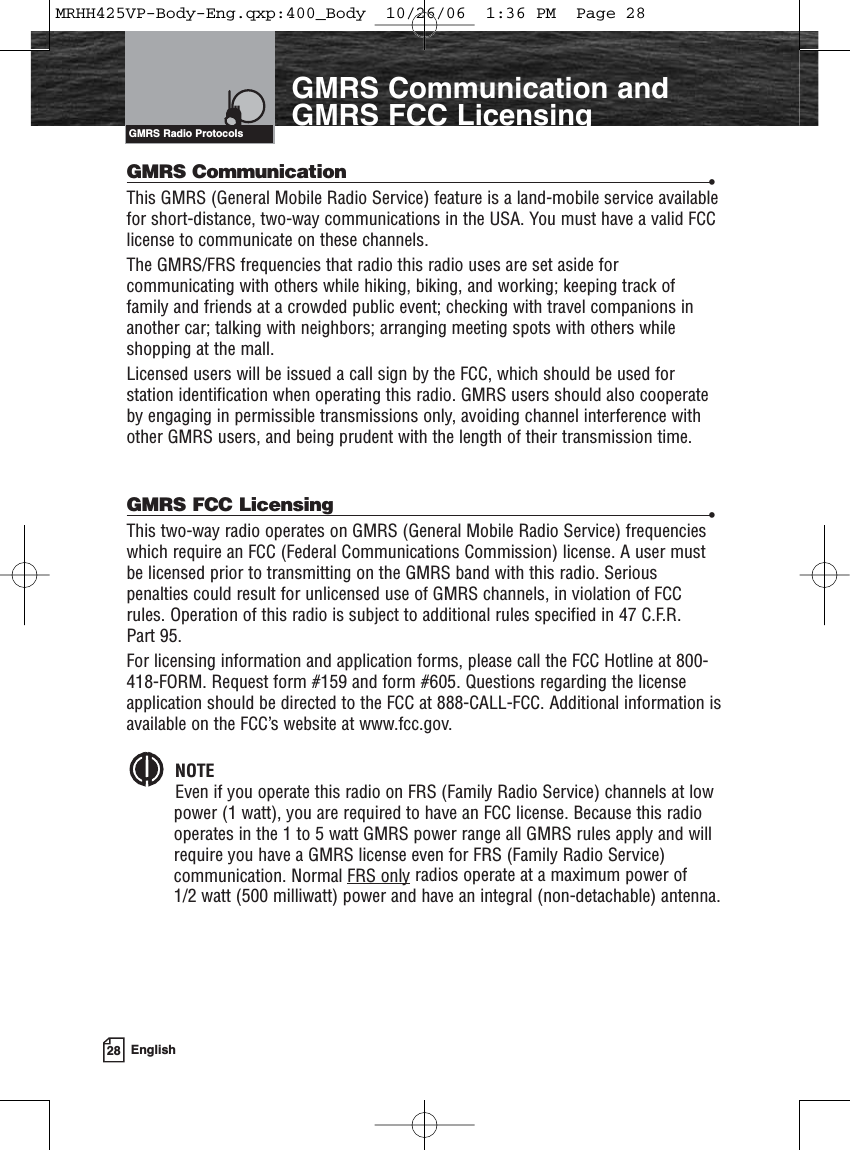 28 EnglishGMRS Communication andGMRS FCC LicensingGMRS Communication •This GMRS (General Mobile Radio Service) feature is a land-mobile service availablefor short-distance, two-way communications in the USA. You must have a valid FCClicense to communicate on these channels.The GMRS/FRS frequencies that radio this radio uses are set aside forcommunicating with others while hiking, biking, and working; keeping track offamily and friends at a crowded public event; checking with travel companions inanother car; talking with neighbors; arranging meeting spots with others whileshopping at the mall.Licensed users will be issued a call sign by the FCC, which should be used forstation identification when operating this radio. GMRS users should also cooperateby engaging in permissible transmissions only, avoiding channel interference withother GMRS users, and being prudent with the length of their transmission time.GMRS FCC Licensing •This two-way radio operates on GMRS (General Mobile Radio Service) frequencieswhich require an FCC (Federal Communications Commission) license. A user mustbe licensed prior to transmitting on the GMRS band with this radio. Seriouspenalties could result for unlicensed use of GMRS channels, in violation of FCCrules. Operation of this radio is subject to additional rules specified in 47 C.F.R. Part 95.For licensing information and application forms, please call the FCC Hotline at 800-418-FORM. Request form #159 and form #605. Questions regarding the licenseapplication should be directed to the FCC at 888-CALL-FCC. Additional information isavailable on the FCC’s website at www.fcc.gov.NOTEEven if you operate this radio on FRS (Family Radio Service) channels at lowpower (1 watt), you are required to have an FCC license. Because this radiooperates in the 1 to 5 watt GMRS power range all GMRS rules apply and willrequire you have a GMRS license even for FRS (Family Radio Service)communication. Normal FRS only radios operate at a maximum power of 1/2 watt (500 milliwatt) power and have an integral (non-detachable) antenna.GMRS Radio ProtocolsMRHH425VP-Body-Eng.qxp:400_Body  10/26/06  1:36 PM  Page 28