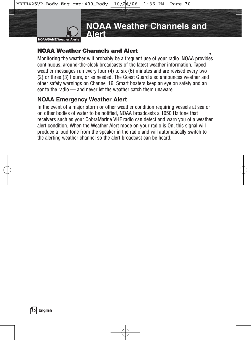 30 EnglishNOAA Weather Channels andAlertNOAA Weather Channels and Alert •Monitoring the weather will probably be a frequent use of your radio. NOAA providescontinuous, around-the-clock broadcasts of the latest weather information. Tapedweather messages run every four (4) to six (6) minutes and are revised every two(2) or three (3) hours, or as needed. The Coast Guard also announces weather andother safety warnings on Channel 16. Smart boaters keep an eye on safety and anear to the radio — and never let the weather catch them unaware.NOAA Emergency Weather AlertIn the event of a major storm or other weather condition requiring vessels at sea oron other bodies of water to be notified, NOAA broadcasts a 1050 Hz tone thatreceivers such as your CobraMarine VHF radio can detect and warn you of a weatheralert condition. When the Weather Alert mode on your radio is On, this signal willproduce a loud tone from the speaker in the radio and will automatically switch tothe alerting weather channel so the alert broadcast can be heard.NOAA/SAME Weather AlertsMRHH425VP-Body-Eng.qxp:400_Body  10/26/06  1:36 PM  Page 30